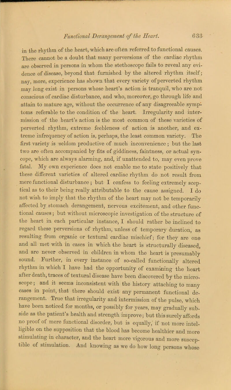 in the rhythm of the heart, which are often referred to functional causes. There cannot be a doubt that many perversions of the cardiac rhythm ai'e observed in persons in whom the stethoscope fails to reveal any eAi- deuce of disease, beyond that furnished by the altered rhythm itself; nay, more, experience has shown that every variety of perverted rhythm may long exist in persons whose heart's action is tranquil, who are not conscious of cardiac disturbance, and who, moreover, go through life and attain to mature age, without the occurrence of any disagreeable symp- toms referable to the condition of the heart. Irregularity and inter- mission of the heart's action is the most common of these varieties of perverted rhythm, extreme feebleness of action is another, and ex- treme infrequency of action is, perhaps, the least common variety. The first variety is -seldom productive of much inconvenience ; but the last two are often accompanied by fits of giddiness, faintness, or actual syn- cope, which are always alarming, and, if iinattended to, may even prove fatal. My own experience does not enable me to state positively that these difierent varieties of altered cardiac rhythm do not result from mere functional disturbance; but I confess to feeling extremely scep- tical as to their being really attributable to the cause assigned. I do not wish to imply that the rhythm of the heart may not be temporarily affected by stomach derangement, nervous excitement, and other func- tional causes; but without microscopic investigation of the structure of the heart in each particular instance, I should rather be inclined to regard these perversions of rhythm, unless of temporary duration, aa resulting from organic or textural cardiac mischief; for they are one and all met with in cases in which the heart is structurally disease^, and are never observed in children in whom the heart is presumably sound. Further, in every instance of so-called functionally altered rhythm in which I have had the opportunity of examining the heart after death, traces of textural disease have been discovered by the micro- scope ; and it seems inconsistent with the history attaching to many cases in point, that there should exist any permanent functional de- rangement. True that irregularity and intermission of the pulse, which have been noticed for months, or possibly for years, may gradually sub- side as the patient's health and strength improve; but this surely affords no proof of mere functional disorder, but is equally, if not more intel- ligible on the supposition that the blood has become healthier and more stimulating in character, and the heart more vigorous and more suscep- tible of stimulation. And knowing as we do how long persons whose