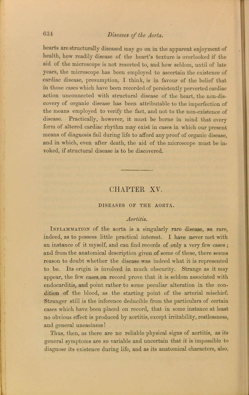 631 hearts are structurally diseased may go on in the apparent enjoyment of health, how readily disease of the heart's textui-e is overlooked if the aid of the microscope is not resorted to, and how seldom, until of late years, the microscope has been employed to ascertain the existence of cardiac disease, presumption, I think, is in favour of the belief that in those cases which have been recorded of persistently perverted cardiac action unconnected with structural disease of the heart, the non-dis- covery of organic disease has been attributable to the imperfection of the means employed to verify the fact, and not to the non-existence of disease. Practically, however, it must be borne in mind that every form of altered cardiac rhythm may exist in cases ia which our present means of diagnosis fail during life to afford any proof of organic disease, and in which, even after death, the aid of the microscope must be in- voked, if structural disease is to be discovered. CHAPTER XV. DISEASES OF THE AORTA. Aortitis. Inflammatidk of the aorta is a singularly rare disease, so rare, indeed, as to possess little practical interest. I have never met with an instance of it myself, and can find records of only a very few cases ; and from the anatomical description given of some of these, there seems reason to doubt whether the disease was indeed what it is represented to be. Its origin is involved in much obscurity. Strange as it may appear, the few cases, on record prove that it is seldom associated with endocarditis, and point rather to some peculiar alteration in the con- dition of the blood, as the starting point of the arterial mischief. Stranger still is the inference deducible from the particulars of certain cases which have been placed on record, that in some instance at least no obvious effect is produced by aortitis, except irritability, restlessness, and general uneasiness! Thus, then, as there are no reliable physical signs of aortitis, as its general symptoms are so variable and uncertain that it is impossible to diagnose its existence during life, and as its anatomical characters, also,