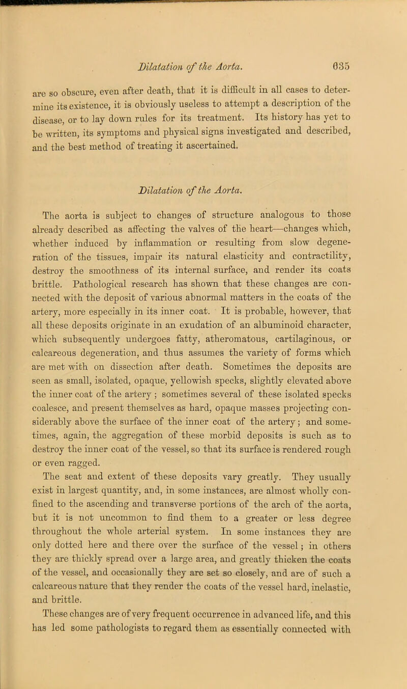 are so obscm-e, even after death, that it is difficult in all eases to deter- mine its existence, it is obviously useless to attempt a description of the disease, or to lay down rules for its treatment. Its history has yet to be written, its symptoms and physical signs investigated and described, and the best method of treating it ascertained. Dilatation of the Aorta. The aorta is subject to changes of structure analogous to those already described as affecting the valves of the heart—changes which, whether induced by inflammation or resulting from slow degene- ration of the tissues, impair its natural elasticity and contractility, destroy the smoothness of its internal surface, and render its coats brittle. Pathological research has shown that these changes are con- nected with the deposit of various abnormal matters in the coats of the artery, more especially in its inner coat. It is probable, however, that aU these deposits originate in an exudation of an albuminoid character, which subsequently undergoes fatty, atheromatous, cartilaginous, or calcareous degeneration, and thus assumes the variety of forms which are met with on dissection after death. Sometimes the deposits are seen as small, isolated, opaque, yellowish specks, slightly elevated above the inner coat of the artery ; sometimes several of these isolated specks coalesce, and present themselves as hard, opaque masses projecting con- siderably above the surface of the inner coat of the artery; and some- times, again, the aggregation of these morbid deposits is such as to destroy the inner coat of the vessel, so that its surface is rendered rough or even ragged. The seat and extent of these deposits vary greatly. They usually exist in largest quantity, and, in some instances, are almost wholly con- fined to the ascending and transverse portions of the arch of the aorta, but it is not imcommon to find them to a greater or less degree throughout the whole arterial system. In some instances they are only dotted here and there over the surface of the vessel; in others they are thickly spread over a large area, and greatly thicken the coats of the vessel, and occasionally they are set so closely, and are of such a calcareous nature that they render the coats of the vessel hard, inelastic, and brittle. These changes are of very frequent occurrence in advanced life, and tliis has led some pathologists to regard them as essentially connected with