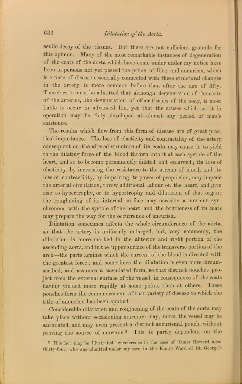 G36 senile decay of tlae tissuea. But there are not sufficient grounds for this opinion. Many of the most remarkable instances of degeneration of the coats of the aorta wliicli have come under under my notice have been in persons not yet passed the prime of life; and aneurism, which is a form of disease essentially connected with these structural changes in the artery, is more common before than after the age of fifty. Therefore it must be admitted that although degeneration of the coats of the arteries, like degeneration of other tissues of the body, is most liable to occur in advanced life, yet that the causes which set it in operation may be fully developed at almost any period of man's existence. The results which flow from this form of disease are of great prac- tical importance. The loss of elasticity and contractility of the artery consequent on the altered structure of its coats may cause it to yield to the dilating force of the blood thrown into it at each systole of the heart, and so to become permanently dilated and enlarged; its loss of elasticity, by increasing the resistance to the stream of blood, and its loss of contractility, by impairing its power of propulsion, may impede the arterial circulation, throw additional labour on the heart, and give rise to hypertrophy, or to hypertrophy and dilatation of that organ; the roughening of its internal surface may occasion a murmur syn- chronous with the systole of the heart, and the brittleness of its coats may prepare the way for the occurrence of aneurism. Dilatation sometimes alFects the whole circumference of the aorta, so that the artery is uniformly enlarged, but, very commonly, the dilatation is more marked in the anterior and right portion of the ascending aorta, and in the upper surface of the transverse portion of the arch—^the parts against which the current of the blood is directed with the greatest force; and sometimes the dilatation is even more circum- scribed, and assumes a sacculated form, so that distinct pouches pro- ject from the external surface of the vessel, in consequence of the coats having yielded more rapidly at some points than at others. These pouches form the commencement of that variety of disease to which the title of aneurism has been applied. Considerable dilatation and roughening of the coats of the aorta may take place without occasioning murmur ; nay, more, the vessel may be sacculated, and may even present a distinct aneurismal pouch, without proving the source of murmur.* This is partly dependent on the * This fact may 1)C illustrated by reference to tlie case of James Howard, nsjed thirty-four, who was adinittod under uiy care in the King's Ward of St. George's
