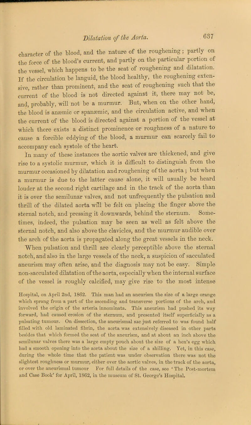 cliaracter of the blood, and the nature of the roughening; partly on the force of the blood's current, and partly on the particular portion of the vessel, which happens to be the seat of roughening and dilatation. If the circulation be languid, the blood healthy, the roughening exten- sive, rather than prominent, and the seat of roughening such that the current of the blood is not directed against it, there may not be, and, probably, wiU not be a murmur. But, when on the other hand, the blood is antemic or spantemic, and the circulation active, and when the current of the blood is directed against a portion of the vessel at which there exists a distinct prominence or roughness of a nature to cause a forcible eddying of the blood, a murmur can scarcely fail to accompany each systole of the heart. In many of these instances the aortic valves are thickened, and give rise to a systolic murmur, which it is difiicult to distinguish from the murmur occasioned by dilatation and roughening of the aorta ; but when a murmur is due to the latter cause alone, it will usually be heard louder at the second right cartilage and in the track of the aorta than it is over the semilunar valves, and not unfrequently the pulsation and thriU of the dilated aorta will be felt on placing the finger above the sternal notch, and pressing it downwards, behind the sternum. Some- times, indeed, the pulsation may be seen as well as felt above the sternal notch, and also above the clavicles, and the murmur audible over the arch of the aorta is propagated along the great vessels in the neck. When pulsation and thrill are clearly perceptible above the sternal notch, and also in the large vessels of the neck, a suspicion of sacculated aneurism may often arise, and the diagnosis may not be easy. Simple non-sacculated dilatation of the aorta, especially when the internal surface of the vessel is roughly calcified, may give rise to the most intense Hospital, on April 2nd, 1862. This man bad an aneurism the size of a large orange which sprang from a part of the ascending and transverse portions of the arch, and involved the origin of the arteria innominata. This aneurism had pushed its way forward, had caused erosion of the sternum, and presented itself superficially as a pulsating tumour. On dissection, the aneurismal sac just referred to was found half filled with old laminated fibrin, the aorta was extensively diseased in other parts besides that which formed the seat of the aneurism, and at about an inch above the semilunar valves there was a large empty pouch about the size of a hen's egg which liad a smooth opening into the aorta about the size of a shilling. Yet, in this case, during the whole time that the patient was under observation there was not the slightest roughness or murmur, either over the aortic valves, in the track of tlie aorta, or over the aneurismal tumour For full details of the case, see ' The Post-mortem and Case Book' for April, 1862, in the museum of St. George's Hospital.