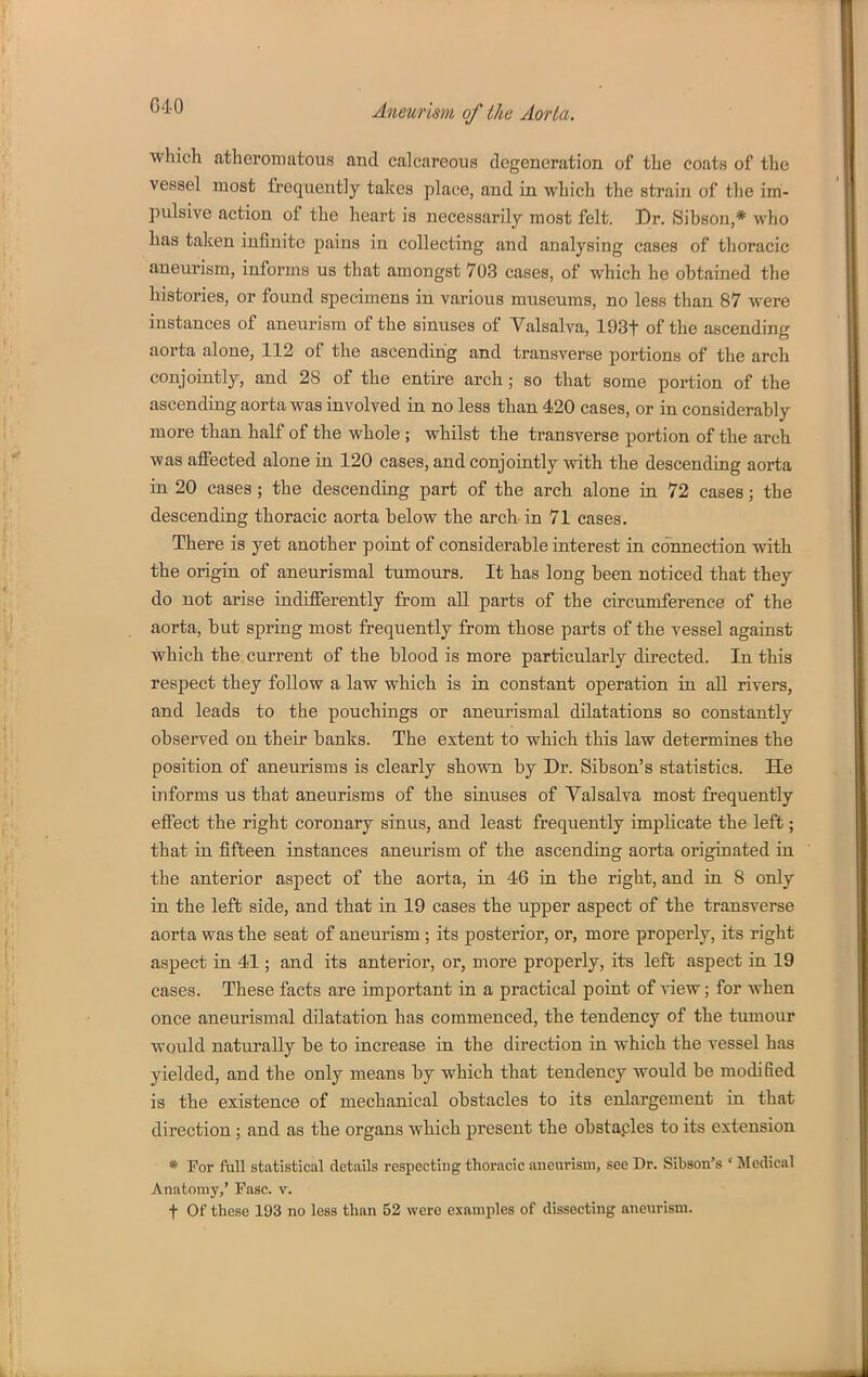 which atheromatous and calcareous degeneration of the coats of the vessel most frequently takes place, and in which the strain of the im- pulsive action of the heart is necessarily most felt. Dr. Sibson,* who has taken infinite pains in collecting and analysing cases of thoracic aneurism, informs us that amongst 703 cases, of which he obtained the histories, or found specimens in various museums, no less than 87 were instances of aneurism of the sinuses of Valsalva, 193t of the ascending aorta alone, 112 of the ascending and transverse portions of the arch conjointly, and 28 of the entire arch; so that some portion of the ascending aorta was involved in no less than 420 cases, or in considerably more than half of the whole; whilst the transverse portion of the arch was affected alone in 120 cases, and conjointly with the descending aorta in 20 cases ; the descending part of the arch alone in 72 cases; the descending thoracic aorta below the arch- in 71 cases. There is yet another point of considerable interest in connection with the origin of aneurismal tumours. It has long been noticed that they do not arise indifferently from all parts of the circumference of the aorta, but spring most frequently from those parts of the vessel against which the current of the blood is more particularly directed. In this respect they follow a law which is in constant operation in all rivers, and leads to the pouchings or aneurismal dilatations so constantly observed on their banks. The extent to which this law determines the position of aneurisms is clearly shown by Dr. Sibson's statistics. He informs us that aneurisms of the sinuses of Valsalva most frequently effect the right coronary sinus, and least frequently implicate the left; that in fifteen instances aneurism of the ascending aorta originated in the anterior aspect of the aorta, in 46 in the right, and in 8 only in the left side, and that in 19 cases the upper aspect of the transverse aorta was the seat of aneurism; its posterior, or, more properly, its right aspect in 41; and its anterior, or, more properly, its left aspect in 19 cases. These facts are important in a practical point of Aaew; for when once aneurismal dilatation has commenced, the tendency of the tumour would naturally be to increase in the direction in which the vessel has yielded, and the only means by which that tendency would be modified is the existence of mechanical obstacles to its enlargement in that direction ; and as the organs which present the obstaples to its extension * For full statistical details respecting thoracic aneurism, see Dr. Sibson's ' Medical Anatomy,' Fasc. v. t Of these 193 no less than 52 were examples of dissecting aneurism.