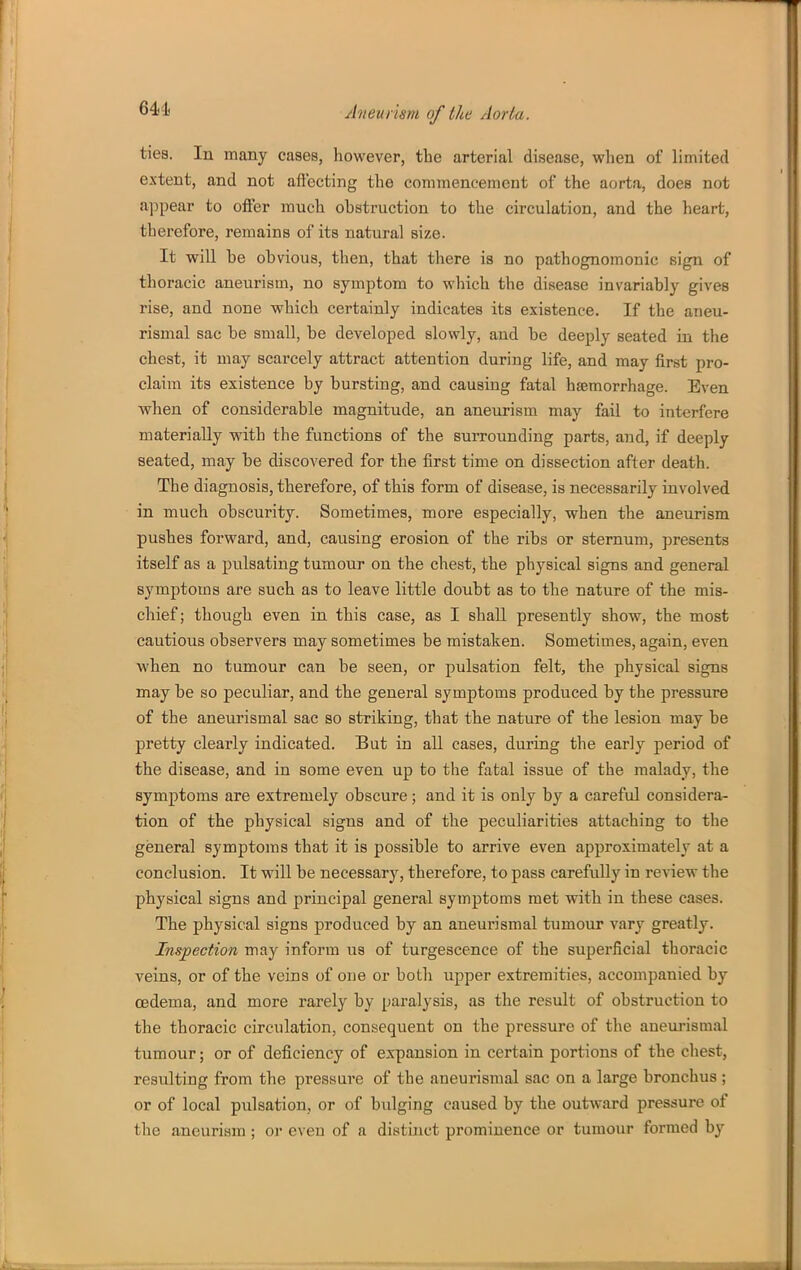 641. ties. In many cases, however, the arterial disease, when of limited extent, and not aflbcting the commencement of the aorta, does not appear to offer much obstruction to the circulation, and the heart, therefore, remains of its natural size. It wiU be obvious, then, that there is no pathognomonic sign of thoracic aneurism, no symptom to which the disease invariably gives rise, and none which certainly indicates its existence. If the aneu- rismal sac be small, be developed slowly, and be deeply seated in the chest, it may scarcely attract attention during life, and may iirst pro- claim its existence by bursting, and causing fatal haemorrhage. Even when of considerable magnitude, an aneurism may fail to interfere materially with the functions of the surrounding parts, and, if deeply seated, may be discovered for the first time on dissection after death. The diagnosis, therefore, of this form of disease, is necessarily involved in much obscurity. Sometimes, more especially, when the aneurism pushes forward, and, causing erosion of the ribs or sternum, presents itself as a pulsating tumour on the chest, the physical signs and general symptoms are such as to leave little doubt as to the nature of the mis- chief ; though even in this case, as I shall presently show, the most cautious observers may sometimes be mistaken. Sometimes, again, even when no tumour can be seen, or pulsation felt, the physical signs maybe so peculiar, and the general symptoms produced by the pressure of the aneurismal sac so striking, that the nature of the lesion may be pretty clearly indicated. But in all cases, during the early period of the disease, and in some even up to the fatal issue of the malady, the symptoms are extremely obscure; and it is only by a careful considera- tion of the physical signs and of the peculiarities attaching to the general symptoms that it is possible to arrive even approximately at a conclusion. It will be necessary, therefore, to pass carefully in review the physical signs and principal general symptoms met with in these cases. The physical signs produced by an aneurismal tumour vary greatly. Inspection may inform us of turgescence of the superficial thoracic veins, or of the veins of one or both upper extremities, accompanied by oedema, and more rarely by paralysis, as the result of obstruction to the thoracic circulation, consequent on the pressure of the aneurismal tumour; or of deficiency of expansion in certain portions of the chest, resulting from the pressure of the aneurismal sac on a large bronchus ; or of local pulsation, or of bulging caused by the outward pressure of the aneurism ; or even of a distinct prominence or tumour formed by