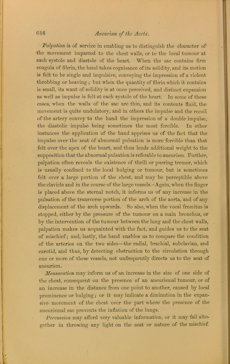 Palpation is of service in enabling us to distinguish the character of the movement imparted to the chest walls, or to the local tumour at each systole and diastole of the heart. When the sac contains iirm coagula of fibrin, the hand takes cognisance of its solidity, and its motion is felt to be single and impulsive, conveying the impression of a violent throbbing or heaving ; but when the quantity of fibrin which it contains is small, its want of solidity is at once perceived, and distinct expansion as well as impulse is felt at each systole of the heart. In some of these cases, when the walls of the sac are thin, and its contents fluid, the movement is quite undulatory, and in others the impulse and the recoil of the artery convey to the hand the impression of a double impulse, the diastolic impulse being sometimes the most forcible. In other instances the application of the hand apprises us of the fact that the impulse over the seat of abnormal pulsation is more forcible than that felt over the apex of the heart, and thus lends additional weight to the _ supposition that the abnormal pulsation is referable to aneurism. Further, palpation often reveals the existence of thrill or purring tremor, which is usually confined to the local bulging or tumour, but is sometimes felt over a large portion of the chest, and may be perceptible above the clavicle and in the course of the large vessels. - Again, when the finger is placed above the sternal notch, it informs us of any increase in the pulsation of the transverse portion of the arch of the aorta, and of any displacement of the arch upwards. So also, when the vocal fremitus is stopped, either by the pressure of the tumour on a main bronchus, or by the intervention of the tumour between the lung and the chest walls, palpation -makes us acquainted with the fact, and guides us to the seat of mischief; and, lastly, the hand enables us to compare the condition of the arteries on the two sides—the radial, brachial, subclavian, and carotid, and thus, by detecting obstruction to the circulation through one or more of these vessels, not unfrequently directs us to the seat of aneurism. Mensuration may inform us of an increase in the size of one side of the chest, consequent on the presence of an aneurismal tumour, or of an increase in the distance from one point to another, caused by local prominence or bulging; or it may indicate a diminution in the expan- sive movement of the chest over the part where' the presence of the anevirismal sac prevents the inflation of the lungs. Percussion may aiford very valuable information, or it may fail alto- gether in throwing any light on the seat or nature of the mischief