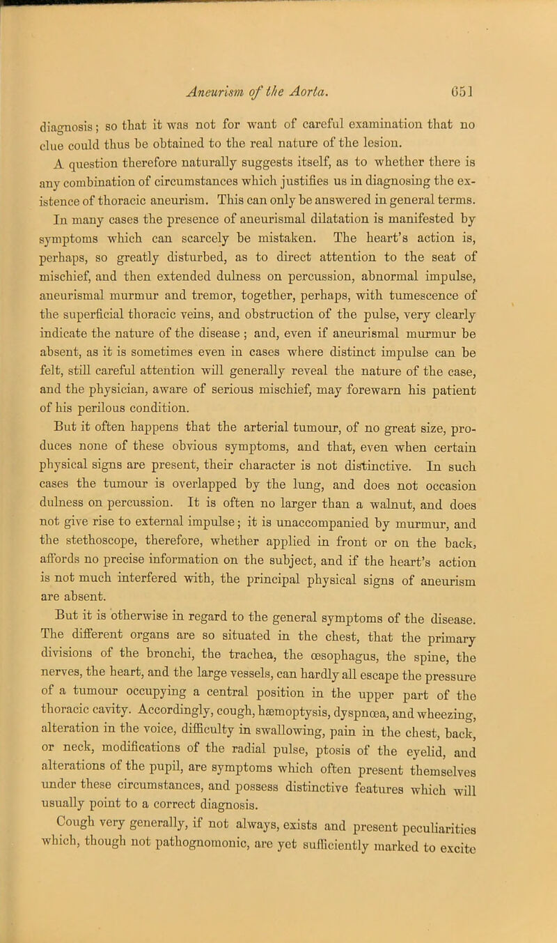 diagnosis; so that it was not for want of careful examination that no clue could thus be obtained to the real nature of the lesion. A question therefore naturally suggests itself, as to whether there is any combination of circumstances which justifies us in diagnosing the ex- istence of thoracic aneurism. This can only be answered in general terms. In many cases the presence of aneurismal dilatation is manifested by symptoms which can scarcely be mistaken. The heart's action is, perhaps, so greatly disturbed, as to direct attention to the seat of mischief, and then extended duLness on percussion, abnormal impulse, aneurismal murmur and tremor, together, perhaps, with tumescence of the superficial thoracic veins, and obstruction of the pulse, very clearly indicate the nature of the disease ; and, even if aneurismal murmur be absent, as it is sometimes even in cases where distinct impulse can be felt, still careful attention will generally reveal the nature of the case, and the physician, aware of serious mischief, may forewarn his patient of his perilous condition. But it often happens that the arterial tumour, of no great size, pro- duces none of these obvious symptoms, and that, even when certain physical signs are present, their character is not di^inctive. In such cases the tumour is overlapped by the lung, and does not occasion dulness on percussion. It is often no larger than a walnut, and does not give rise to external impidse; it is unaccompanied by murmur, and the stethoscope, therefore, whether applied in front or on the back, aff'ords no precise information on the subject, and if the heart's action is not much interfered with, the principal physical signs of aneurism are absent. But it is otherwise in regard to the general symptoms of the disease. The difierent organs are so situated in the chest, that the primary divisions of the bronchi, the trachea, the oesophagus, the spine, the nerves, the heart, and the large vessels, can hardly all escape the pressure of a tumour occupying a central position in the upper part of the thoracic cavity. Accordingly, cough, hemoptysis, dyspncea, and wheezing, alteration in the voice, difficulty in swallowing, pain in the chest, back, or neck, modifications of the radial pulse, ptosis of the eyelid, and alterations of the pupil, are symptoms which often present themselves under these circumstances, and possess distinctive features which will usually point to a correct diagnosis. Cough very generally, if not always, exists and present pecuHaritiea which, though not pathognomonic, are yet sufficiently marked to excite