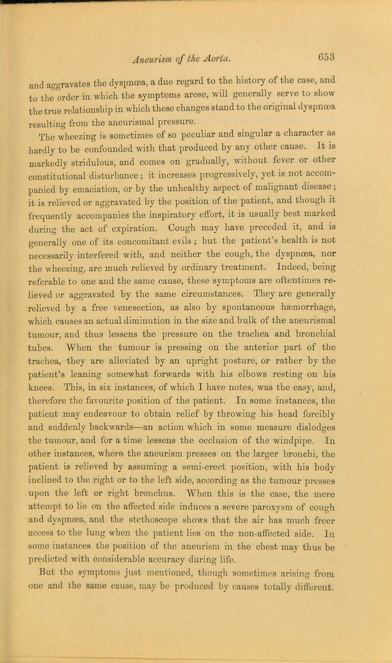 and aggravates the dyspnosa, a due regard to the history of the case, and to the order in which the symptoms arose, will generally serve to show the true relationship in which those changes stand to the original dyspnoea resulting from the aneurismal pressure. The wheezing is sometimes of so peculiar and singular a character as hardly to he confounded with that produced by any other cause. It is markedly stridulous, and comes on gradually, without fever or other constitutional disturbance ; it increases progressively, yet is not accom- panied by emaciation, or by the unhealthy aspect of malignant disease; it is relieved or aggravated by the position of the patient, and though it frequently accompanies the inspiratory effort, it is usually best marked during the act of expiration. Cough may have preceded it, and is generally one of its concomitant evils ; but the patient's health is not necessarily interfered with, and neither the cough, the dyspnoea, nor the wheezing, are much relieved by ordinary treatment. Indeed, being referable to one and the same cause, these symptoms are oftentimes re- lieved or aggravated by the same circumstances. They are generally relieved by a free venesection, as also by spontaneous hajmorrhage, which causes an actual diminution in the size and bulk of the aneurismal tumour, and tlius lessens the pressure on the trachea and bronchial tubes. When the tumour is pressing on the anterior part of the trachea, they are alleviated by an upright posture, or rather by the patient's leaning somewhat forwards with his elbows resting on his knees. This, in six instances, of which I have notes, was the easy, and, therefore the favourite position of the patient. In some instances, the patient may endeavour to obtain relief by throwing his head forcibly and suddenly backwards—an action which in some measure dislodges the tumour, and for a time lessens the occlusion of the windpipe. In other instances, where the aneurism presses on the larger bronchi, the patient is relieved by assuming a semi-erect position, with his body inclined to tlie right or to the left side, according as the tumour presses upon the left or right bronchus. When this is the case, the mere attempt to lie on the affected side induces a severe paroxysm of cough and dyspnoea, and the stethoscope shows that the air has much freer access to the lung when the patient lies on the non-affected side. In some instances the position of the anem-ism in the chest may thus be predicted with considerable accuracy during life. But the symptoms just mentioned, though sometimes arising from one and the same cause, may be produced by causes totally different.
