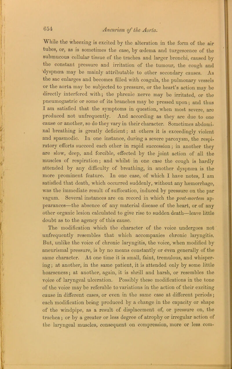 While the wheezing is excited by the alteration in the form of the air tubes, or, as is sometimes the case, by oedema and turgescence of the submucous cellular tissue of the trachea and larger bronchi, caused by the constant pressure and irritation of the tumour, the cough and 'dyspnoea may be mainly attributable to other secondary causes. As the sac enlarges and becomes filled with coagula, the pulmonary vessels or the aorta may be subjected to pressure, or the heart's action may be directly interfered with; the phrenic nerve may be irritated, or the pneumogastric or some of its branches may be pressed upon; and thus I am satisfied that the symptoms in question, when most severe, are produced not unfrequently. And according as they are due to one cause or another, so do they vary in their character. Sometimes abdomi- nal breathing is greatly deficient; at others it is exceedingly violent and spasmodic. In one instance, during a severe paroxysm, the respi- ratory efibrts succeed each other in rapid succession; in another they are slow, deep, and forcible, effected by the joint action of all the muscles of respiration; and whilst in one case the cough is hardly attended by any difficulty of breathing, in another dyspnoea is the more prominent feature. In one case, of which I have notes, I am satisfied that death, which occurred suddenly, without any haemorrhage, was the immediate result of sufiocation, induced by pressure on the par vagum. Several instances are on record in which the post-mortem ap- pearances—the absence of any material disease of the heart, or of any other organic lesion calculated to give rise to sudden death—leave little doubt as to the agency of this cause. The modification which the character of the voice luidergoes not unfrequently resembles that which accompanies chronic laryngitis. But, unlike the voice of chronic laryngitis, the voice, when modified by aneurismal pressure, is by no means constantly or even generally of the same character. At one time it is small, faint, tremulous, and whisper- ing ; at another, in the same patient, it is attended only by some little hoarseness; at another, again, it is slirill and harsh, or resembles the voice of laryngeal ulceration. Possibly these modifications in the tone of the voice may be referable to variations in the action of their exciting cause in different cases, or even in the same case at different periods; each modification being produced by a change in the capacity or shajje of the windpipe, as a result of displacement of, or pressure on, the trachea ; or by a greater or less degree of atrophy or irregular action of the laryngeal muscles, consequent on compression, more or less com-