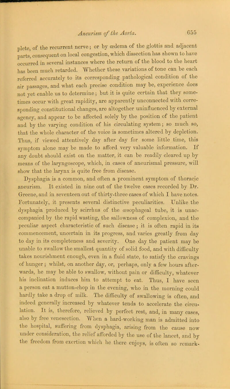 plete, of the recurrent nerve; or by oedema of the glottis and adjacent parts, consequent on local congestion, which dissection has shown to have occurred in several instances where the return of the blood to the heart has been much retarded. AVhether these variations of tone can be each referred accurately to its corresponding pathological condition of the air passages, and what each precise condition may be, experience does not yet enable us to determine; but it is quite certain that they some- times occur with great rapidity, are apparently unconnected with corre- sponding constitutional changes, are altogether uninfluenced by external agency, and appear to be affected solely by the position of the patient and by the varying condition of his circulating system; so much so, that the whole character of the voice is sometimes altered by depletion. Thus, if viewed attentively day after day for some little time, this symptom alone may be made to afford very valuable information. If any doubt should exist on the matter, it can be readily cleared up by means of the laryngoscope, which, in cases of aneurismal pressure, will show that the larynx is quite free from disease. Dysphagia is a common, and often a prominent symptom of thoracic aneurism. It existed in nine out of the twelve cases recorded by Dr. Greene, and in seventeen out of thirty-three cases of which I have notes. Fortunately, it presents several distinctive peculiarities. Unlike the dysphagia produced by scirrhus of the oesophageal tube, it is unac- companied by the rapid wasting, the sallowness of complexion, and the peculiar aspect characteristic of such disease ; it is often rapid in its commencement, uncertain in its progress, and varies greatly from day to day in its completeness and severity. One day the patient may be unable to swallow the smallest quantity of solid food, and with difficulty takes nourishment enough, even in a fluid state, to satisfy the cravings of hunger; whilst, on another day, or, perhaps, only a few hours after- wards, he may be able to swallow, without pain or difficulty, whatever his inclination induces him to attempt to eat. Thus, I have seen a person eat a mutton-chop in the evening, who in the morning could hardly take a drop of milk. The difficulty of swallowing is often, and indeed generally increased by whatever tends to accelerate the circu- lation. It is, therefore, relieved by perfect rest, and, in many cases, also by free venesection. When a hard-working man is admitted into the hospital, suffering from dysphagia, arising from the cause now under consideration, the relief afforded by the use of the lancet, and by the freedom from exertion which he there enjoys, is often so remark-