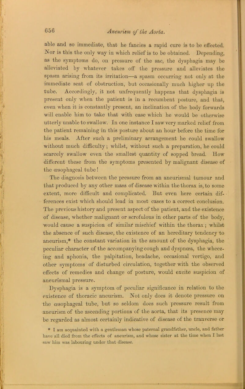 able and so immediate, that he fancies a rapid cure is to be effected. Nor is this the only way in which relief is to be obtained. Depending, as the symptoms do, on pressure of the sac, the dysphagia may be alleviated by whatever takes off tlie pressure and alleviates the spasm arising from its irritation—a spasm occurring not only at the immediate seat of obstruction, but occasionally much higher up the tube. Accordingly, it not unfrequently happens that dysphagia is present only when the patient is in a recumbent posture, and that, even when it is constantly present, an inclination of the body forwards will enable him to take that with ease which he would be otherwise utterly unable to swallow. In one instance I saw very marked relief from the patient remaining in this posture about an hour before the time for his meals. After such a preliminary arrangement he could swallow without much difficulty; whilst, without such a preparation, he could scarcely swallow even the smallest quantity of sopped bread. How different these from the symptoms presented by malignant disease of the oesophageal tube! The diagnosis between the pressure from an aneurismal tumour and that produced by any other mass of disease within the thorax is, to some extent, more difficult and complicated. But even here certain dif- ferences exist which should lead in most cases to a correct conclusion. The previous history and present aspect of the patient, and the existence of disease, whether malignant or scrofulous in other parts of the body, would cause a suspicion of similar mischief within the thorax; whilst the absence of such disease, the existence of an hereditary tendency to aneurism,* the constant variation in the amount of the dysphagia, the peculiar character of the accompanying cough and dyspnoea, the wheez- ing and aphonia, the palpitation, headache, occasional vertigo, and other symptoms of disturbed circulation, together with the observed effects of remedies and change of posture, would excite suspicion of aneurismal pressure. Dysphagia is a symptom of peculiar significance in relation to the existence of thoracic aneurism. Not only does it denote pressure on the oesophageal tube, but so seldom does such pressure result from aneurism of the ascending portions of the aorta, that its presence may be regarded as almost certainly indicative of disease of the tranverse or * I am acquainted with a gentleman whose paternal grandfather, uncle, and father have all died from the effects of aneurism, and whose sister at the time when I last saw hira was labouring under that disease.