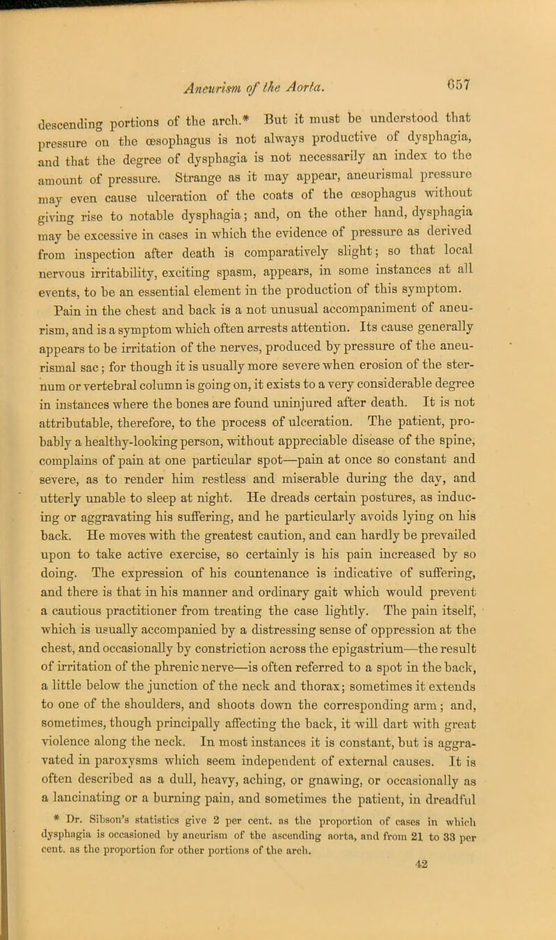 C57 descending portions of the arch* But it must be understood that pressure on the oesophagus is not always productive of dysphagia, and that the degree of dysphagia is not necessarily an index to the amount of pressure. Strange as it may appear, aneurismal pressure may even cause ulceration of the coats of the oesophagus without giving rise to notable dysphagia; and, on the other hand, dysphagia may be excessive in cases in which the evidence of pressure as derived from inspection after death is comparatively slight; so that local nervous irritability, exciting spasm, appears, in some instances at all events, to be an essential element in the production of this symptom. Pain in the chest and back is a not unusual accompaniment of aneu- rism, and is a symptom which often arrests attention. Its cause generally appears to be irritation of the nerves, produced by pressure of the aneu- rismal sac; for though it is usually more severe when erosion of the ster- num or vertebral column is going on, it exists to a very considerable degree in instances where the bones are found uninjured after death. It is not attributable, therefore, to the process of ulceration. The patient, pro- bably a healthy-looking person, without appreciable disease of the spine, complains of pain at one particular spot—pain at once so constant and severe, as to render him restless and miserable during the day, and utterly unable to sleep at night. He dreads certain postures, as induc- ing or aggravating his suffering, and he particularly avoids lying on his back. He moves with the greatest caution, and can hardly be prevailed upon to take active exercise, so certainly is his pain increased by so doing. The expression of his countenance is indicative of suffering, and there is that in his manner and ordinary gait which would prevent a cautious practitioner from treating the case lightly. The pain itself, which is usually accompanied by a distressing sense of oppression at the chest, and occasionally by constriction across the epigastrium—the result of irritation of the phrenic nerve—is often referred to a spot in the back, a little below the junction of the neck and thorax; sometimes it extends to one of the shoulders, and shoots down the corresponding arm; and, sometimes, though principally affecting the back, it will dart with great violence along the neck. In most instances it is constant, but is aggra- vated in paroxysms which seem independent of external causes. It is often described as a dull, heavy, aching, or gnawing, or occasionally as a lancinating or a burning pain, and sometimes the patient, in dreadful * Dr. Sibson's statistics give 2 per cent, ns the proportion of cases in which dysphagia is occasioned by aneurism of the ascending aorta, and from 21 to 33 per cent, as the proportion for other portions of the arch. 42