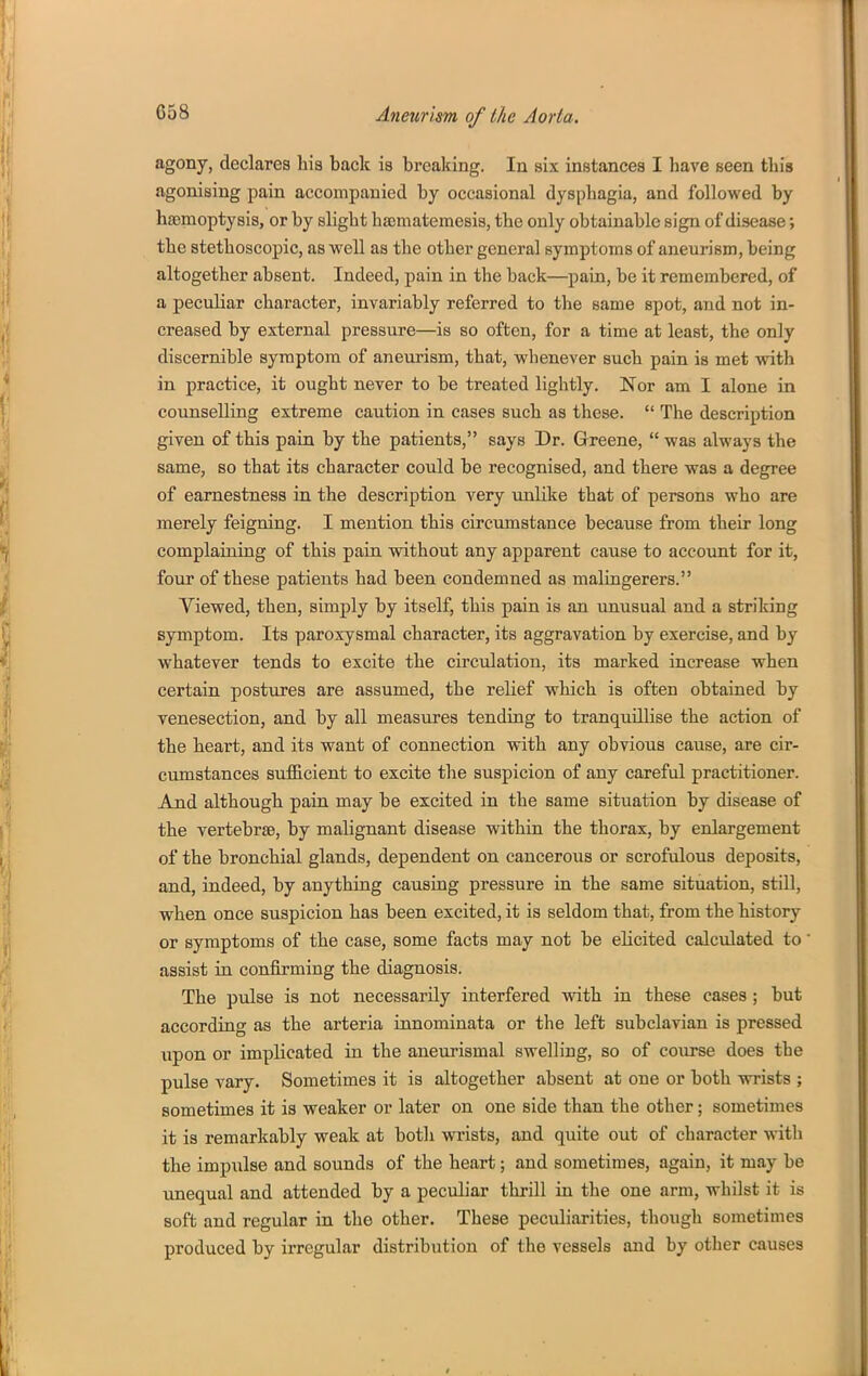 agony, declares liia back is brcalcing. In six instances I have seen this agonising pain accompanied by occasional dysphagia, and followed by haemoptysis, or by slight ha3mateme8i8, the only obtainable sign of disease; the stethoscopic, as well as the other general symptoms of aneurism, being altogether absent. Indeed, pain in the back—pain, be it remembered, of a peculiar character, invariably referred to the same spot, and not in- creased by external pressure—is so often, for a time at least, the only discernible symptom of aneurism, that, whenever such pain is met with in practice, it ought never to be treated lightly. Nor am I alone in counselling extreme caution in cases such as these.  The description given of this pain by the patients, says Dr. Greene,  was always the same, so that its character could be recognised, and there was a degree of earnestness in the description very unlike that of persons who are merely feigning. I mention this circumstance because from their long complaining of this pain without any apparent cause to account for it, four of these patients had been condemned as malingerers. Viewed, then, simply by itself, this pain is an unusual and a striking symptom. Its paroxysmal character, its aggravation by exercise, and by whatever tends to excite the circulation, its marked increase when certain postures are assumed, the relief which is often obtained by venesection, and by all measures tending to tranquillise the action of the heart, and its want of connection with any obvious cause, are cir- cumstances sufB.cient to excite the suspicion of any careful practitioner. And although pain may be excited in the same situation by disease of the vertebrae, by malignant disease within the thorax, by enlargement of the bronchial glands, dependent on cancerous or scrofulous deposits, and, indeed, by anything causing pressure in the same situation, still, when once suspicion has been excited, it is seldom that, from the history or symptoms of the case, some facts may not be elicited calculated to assist in confirming the diagnosis. The pulse is not necessarily interfered with in these cases ; but according as the arteria innominata or the left subclavian is pressed iipon or implicated in the aueurismal swelling, so of course does the pulse vary. Sometimes it is altogether absent at one or both wrists ; sometimes it is weaker or later on one side than the other; sometimes it is remarkably weak at both wrists, and quite out of character with the impiilse and sounds of the heart; and sometimes, again, it may be unequal and attended by a peculiar thrill in the one arm, whilst it is soft and regular in the other. These peculiarities, though sometimes produced by irregular distribution of the vessels and by other causes