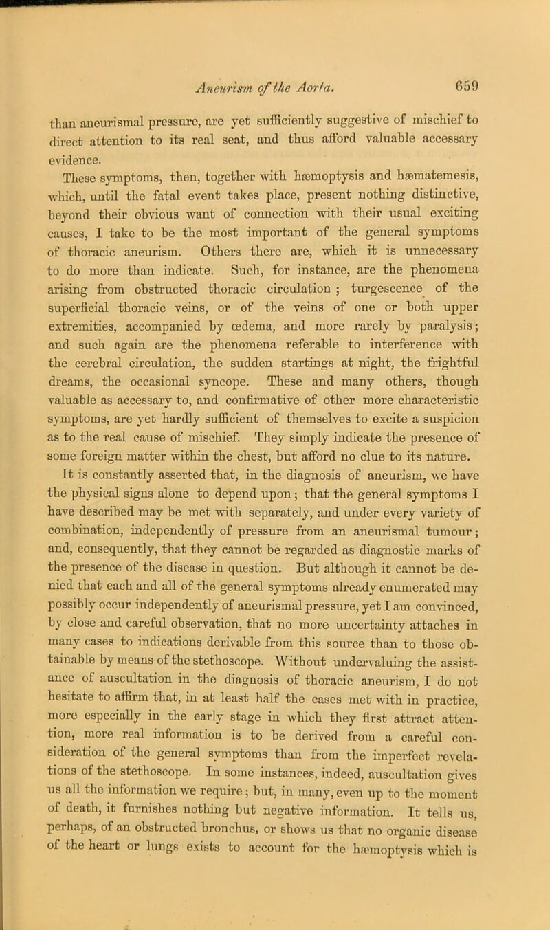 than aneurismal pressure, are yet siifEciently suggestive of mischief to direct attention to its real seat, and thus afford valuable accessary evidence. These symptoms, then, together with haemoptysis and hsematemesis, which, until the fatal event takes place, present nothing distinctive, heyond their obvious want of connection with their usual exciting causes, I take to be the most important of the general symptoms of thoracic aneurism. Others there are, which it is unnecessary to do more than indicate. Such, for instance, are the phenomena arising from obstructed thoracic circulation ; turgescence of the superficial thoracic veins, or of the veins of one or both upper extremities, accompanied by oedema, and more rarely by paralysis; and such again are the phenomena referable to interference with the cerebral circidation, the sudden startings at night, the frightful dreams, the occasional syncope. These and many others, thougb valuable as accessary to, and confirmative of other more characteristic symptoms, are yet hardly sufficient of themselves to excite a suspicion as to the real cause of mischief. They simply indicate the presence of some foreign matter within the chest, but afi'ord no clue to its nature. It is constantly asserted that, in the diagnosis of aneurism, we have the physical signs alone to depend upon; that the general symptoms I have described may be met with separately, and under every variety of combination, independently of pressure from an aneurismal tumour; and, consequently, that they cannot be regarded as diagnostic marks of the presence of the disease in question. But although it cannot be de- nied that each and all of the general symptoms already enumerated may possibly occur independently of aneurismal pressure, yet I am convinced, by close and careful observation, that no more uncertainty attaches in many cases to indications derivable from this source than to those ob- tainable by means of the stethoscope. Without undervaluing the assist- ance of auscultation in the diagnosis of thoracic aneurism, I do not hesitate to affirm that, in at least half the cases met with in practice, more especially in the early stage in which they first attract atten- tion, more real information is to be derived from a careful con- sideration of the general symptoms than from the imperfect revela- tions of the stethoscope. In some instances, indeed, auscultation gives us all the information we require; but, in many, even up to the moment of death, it furnishes nothing but negative information. It tells us, perhaps, of an obstructed bronchus, or shows us tliat no organic disease of the heart or lungs exists to account for the haemoptysis which is