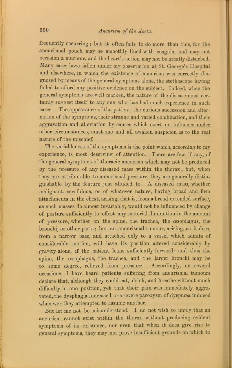 frequently occurring; but it often fails to do more than this, for tlie aneurismal pouch may be smoothly lined with coagula, and may not occasion a murmur, and the heart's action may not be greatly disturbed. Many cases have fallen under my observation at St. George's Hospital and elsewhere, in which the existence of aneurism was correctly dia- gnosed by means of the general symptoms alone, the stethoscope having failed to afford any positive evidence on the subject. Indeed, when the general symptoms are well marked, the nature of the disease must cer- tainly suggest itself to any one who has had much experience in such cases. The appearance of the patient, the curious succession and alter- nation of the symptoms, their strange and varied combination, and their aggravation and alleviation by causes which exert no influence under other circumstances, must one and all awaken suspicion as to the real nature of the mischief The variableness of the symptoms is the point which, according to my experience, is most deserving of attention. There are few, if any, of the general symptoms of thoracic aneurism which may not be produced by the pressure of any diseased mass within the thorax; but, when they are attributable to aneurismal pressure, they are generally distin- guishable by the feature just alluded to. A diseased mass, whether malignant, scrofulous, or of whatever nature, having broad and firm attachments in the chest, arising, that is, from a broad extended surface, as such masses do almost invariably, would not be influenced by change of posture sufficiently to efi'ect any material diminution in the amount of pressure, whether on the spine, the trachea, the oesophagus, the bronchi, or other parts ; but an aneurismal tumour, arising, as it does, from a narrow base, and attached only to a vessel which admits of considerable motion, wiU have its position altered considerably by gravity alone, if the patient leans snfficiently forward; and thus the spine, the oesophagus, the trachea, and the larger bronchi may be to some degree, relieved from pressure. Accordingly, on several occasions, I have heard patients suflering from aneurismal tumovu-s declare that, although they could eat, drink, and breathe without much difficulty in one position, yet that their pain was immediately aggra- vated, the dysphagia increased, or a severe paroxysm of dyspnoea induced whenever they attempted to assume another. But let me not be misunderstood. I do not wish to imply that an aneurism cannot exist within the thorax without producing evideut symptoms of its existence, nor even that when it does give rise to general symptoms, they may not prove insufficient grounds on which to