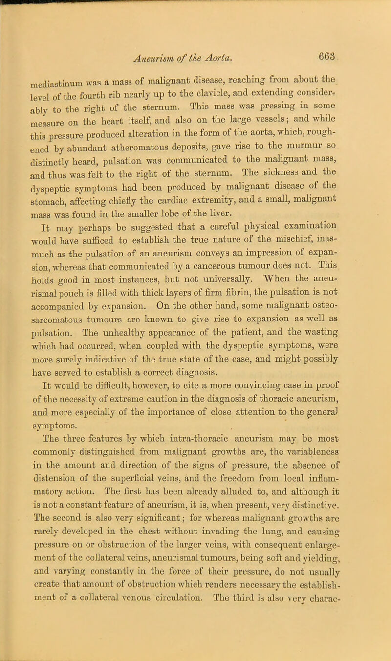 mediastinum was a mass of malignant disease, reaching from about the level of the fourth rib nearly up to the clavicle, and extending consider-: ably to the right of the sternum. This mass was pressing in some measure on the heart itself, and also on the large vessels; and while this pressure produced alteration in the form of the aorta, which, rough- ened by abundant atheromatous deposits, gave rise to the murmur so distinctly heard, pulsation was communicated to the malignant mass, and thus was felt to the right of the sternum. The sickness and the dyspeptic symptoms had been produced by malignant disease of the stomach, affecting chiefly the cardiac extremity, and a small, malignant mass was found in the smaller lobe of the liver. It may perhaps be suggested that a careful physical examination would have sufficed to establish the true nature of the mischief, inas- much as the pulsation of an aneurism conveys an impression of expan- sion, whereas that communicated by a cancerous tumour does not. This holds good in most instances, but not universally. When the aneu- rismal pouch is filled vrith thick layers of firm fibrin, the pulsation is not accompanied by expansion. On the other hand, some malignant osteo- sarcomatous tumours are known to give rise to expansion as well as pulsation. The unhealthy appearance of the patient, and the wasting which had occurred, when coupled with the dyspeptic symptoms, were more surely indicative of the true state of the case, and might possibly have served to establish a correct diagnosis. It would be difficult, however, to cite a more convincing case in proof of the necessity of extreme caution in the diagnosis of thoracic aneurism, and more especially of the importance of close attention to the genera) symptoms. The three features by which intra-thoracic aneurism may be most commonly distinguished from malignant growths are, the variableness in the amount and direction of the signs of pressure, the absence of distension of the superficial veins, and the freedom from local inflam- matory action. The first has been already alluded to, and although it is not a constant feature of aneurism, it is, when present, very distinctive. The second is also very significant; for whereas malignant growths are rarely developed in the chest without invading the lung, and causing pressure on or obstruction of the larger veins, with consequent enlarge- ment of the collateral veins, aneurismal tumours, being soft and yielding, and varying constantly in the force of their pressure, do not usually create that amount of obstruction which renders necessary the establish- ment of a collateral venous circulation. The third is also very charac-