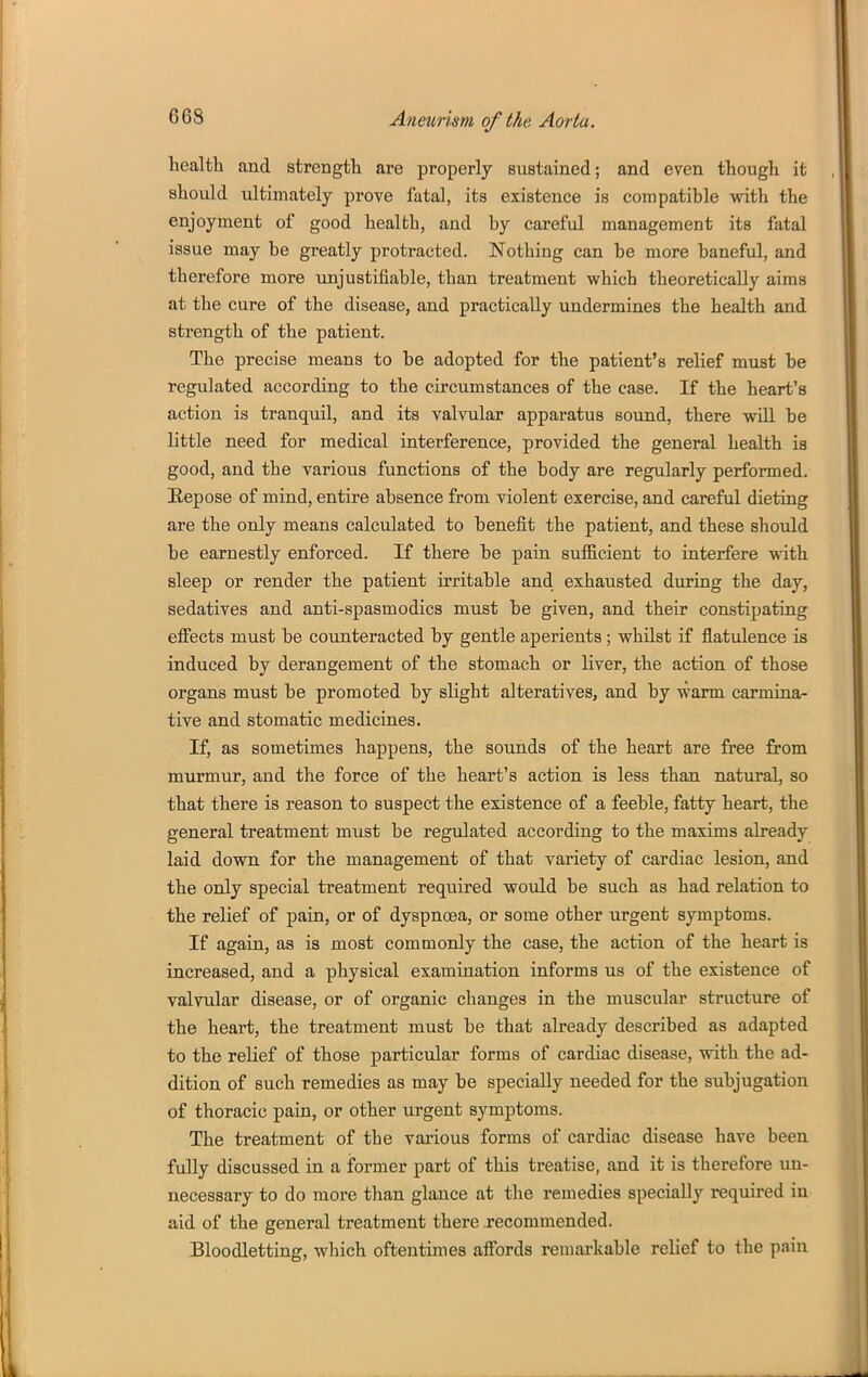 health and strength are properly sustained; and even though it should ultimately prove fatal, its existence is compatible with the enjoyment of good health, and by careful management its fatal issue may be greatly protracted. Nothing can be more baneful, and therefore more unjustifiable, than treatment which theoretically aims at the cure of the disease, and practically undermines the health and strength of the patient. The precise means to be adopted for the patient's relief must be regulated according to the circumstances of the case. If the heart's action is tranquil, and its valvular apparatus sound, there will be little need for medical interference, provided the general health is good, and the various functions of the body are regularly performed. Eepose of mind, entire absence from violent exercise, and careful dieting are the only means calculated to benefit the patient, and these should be earnestly enforced. If there be pain sufl&cient to interfere with sleep or render the patient irritable and exhausted during the day, sedatives and anti-spasmodics must be given, and their constipating effects must be counteracted by gentle aperients ; whilst if flatulence is induced by derangement of the stomach or liver, the action of those organs must be promoted by slight alteratives, and by warm carmina- tive and stomatic medicines. If, as sometimes happens, the sounds of the heart are free from murmur, and the force of the heart's action is less than natural, so that there is reason to suspect the existence of a feeble, fatty heart, the general treatment must be regulated according to the maxims already laid down for the management of that variety of cardiac lesion, and the only special treatment required would be such as had relation to the relief of pain, or of dyspnoea, or some other urgent symptoms. If again, as is most commonly the case, the action of the heart is increased, and a physical examination informs us of the existence of valvular disease, or of organic changes in the muscular structure of the heart, the treatment must be that already described as adapted to the relief of those particular forms of cardiac disease, with the ad- dition of such remedies as may be specially needed for the subjugation of thoracic pain, or other urgent symptoms. The treatment of the various forms of cardiac disease have been fully discussed in a former part of this treatise, and it is therefore un- necessary to do more than glance at the remedies specially required in aid of the general treatment there recommended. Bloodletting, which oftentimes affords remarkable relief to the pain