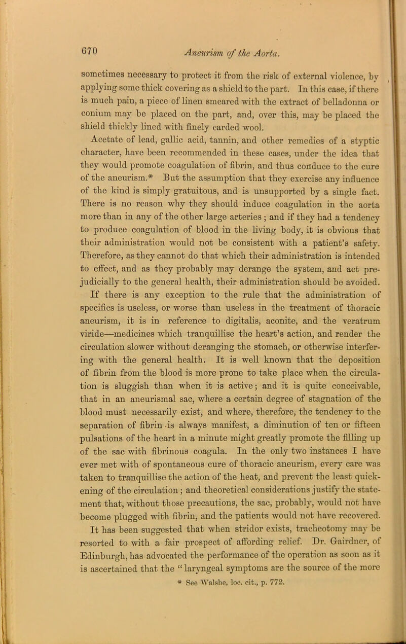 sometimes necessary to protect it from the risk of external violence, by applying some thick covering as a shield to the part. In this case, if there is much pain, a piece of linen smeared with the extract of belladonna or conium may be placed on the part, and, over this, may be placed the shield thickly lined with finely carded wool. Acetate of lead, gallic acid, tannin, and other remedies of a styptic character, have been recommended in these cases, under the idea that they would promote coagulation of fibrin, and thus conduce to the cure of the aneurism.* But the assumption that they exercise any influence of the kind is simply gratuitous, and is unsupported by a single fact. There is no reason why they should induce coagulation in the aorta more than in any of the other large arteries ; and if they had a tendency to produce coagulation of blood in the living body, it is obvious that their administration would not be consistent with a patient's safety. Therefore, as they cannot do that which their administration is intended to effect, and as they probably may derange the system, and act pre- judicially to the general health, their administration should be avoided. If there is any exception to the rule that the administration of specifics is useless, or worse than useless in the treatment of thoracic aneurism, it is in reference to digitalis, aconite, and the veratrum viride—medicines which tranquillise the heart's action, and render the circulation slower without deranging the stomach, or otherwise interfer- ing with the general health. It is well known that the deposition of fibrin from the blood is more prone to take place when the circula- tion is sluggish than when it is active; and it is quite conceivable, that in an aneurismal sac, where a certain degree of stagnation of the blood must necessarily exist, and where, therefore, the tendency to the separation of fibrin -is always manifest, a diminution of ten or fifteen pulsations of the heart in a minute might greatly promote the filling up of the sac with fibrinous coagula. In the only two instances I have ever met with of spontaneous cure of thoracic aneurism, every care was taken to tranquillise the action of the heat, and prevent the least quick- ening of the circulation ; and theoretical considerations justify the state- ment that, without those precautions, the sac, probably, would not have become plugged with fibrin, and the patients would not have recovered. It has been suggested that when stridor exists, tracheotomy may be resorted to with a fair prospect of affording relief. Dr. Gairdner, of Edinburgh, has advocated the performance of the operation as soon as it is ascertained that the  laryngeal symptoms are the source of the more » See Walshe, loc. cit., p. 772.