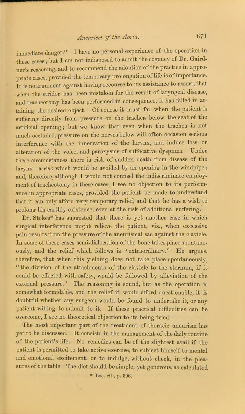 immediate danger. I have no personal experience of the operation in these cases; but I am not indisposed to admit the cogency of Dr. Gaird- ner's reasoning, and to recommend the adoption of the practice in appro- priate cases, provided the temporary prolongation of life is of importance. It is no argument against having recourse to its assistance to assert, that when the stridor has been mistaken for the result of laryngeal disease, and tracheotomy has been performed in consequence, it has failed in at- taining the desired object. Of course it must fail when the patient is suffering directly from pressure on the trachea below the seat of the artificial opening; but we know that even when the trachea is not much occluded, pressure on the nerves below will often occasion serious interference with the innervation of the larynx, and induce loss or alteration of the voice, and paroxysms of suflFocative dyspnoea. Under these circumstances there is risk of sudden death from disease of the larynx—a risk which would be avoided by an opening in the windpipe; and, therefore, although I would not counsel the indiscriminate employ- ment of tracheotomy in these cases, I see no objection to its perform- ance in appropriate cases, provided the patient be made to understand that it can only afford very temporary relief, and that he has a wish to prolong his earthly existence, even at the risk of additional suffering. Dr. Stokes* has suggested that there is yet another case in which surgical interference might relieve the patient, viz., when excessive pain results from the pressure of the aneurismal sac against the clavicle. In some of these cases semi-dislocation of the bone takes place spontane- ously, and the relief which follows is extraordinary. He argues, therefore, that when this yielding does not take place spontaneously,  the division of the attachments of the clavicle to the sternum, if it could be effected with safety, would be followed by alleviation of the external pressure. The reasoning is sound, but as the operation is somewhat formidable, and the relief it would afford questionable, it ia doubtful whether any siu-geon would be found to undertake it, or any patient willing to submit to it. If these practical difficulties can be overcome, I see no theoretical objection to its being tried. The most important part of the treatment of thoracic aneurism has yet to be discussed. It consists in the management of the daily routine of the patient's life. No remedies can be of the slightest avail if the patient is permitted to take active exercise, to subject himself to mental and emotional excitement, or to indulge, without check, in the plea- sures of the table. The diet should be simple, yet generous, as calculated * Loc. cit., p. 596.