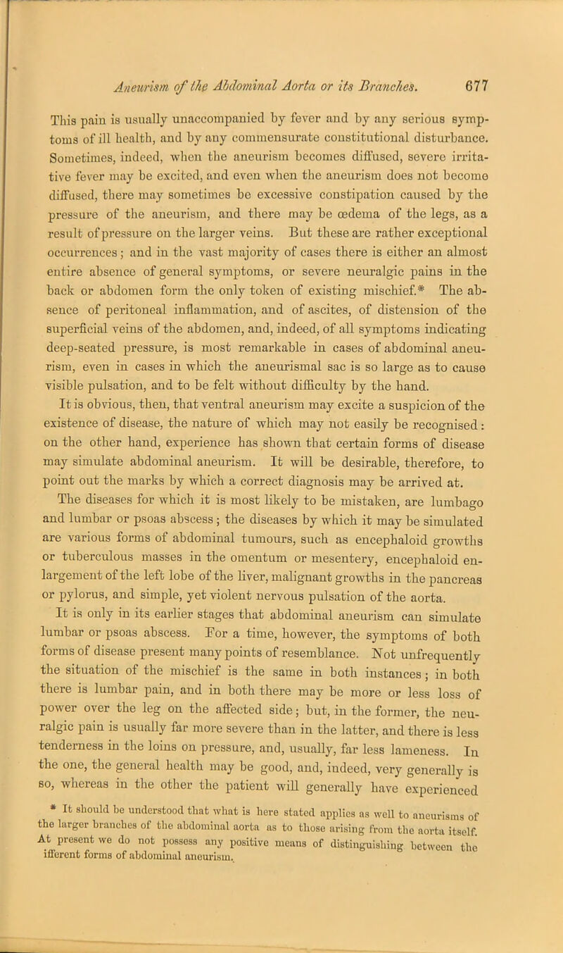 This pain is usually unaccompanied by fever and by any serious symp- toms of ill health, and by any eommeusiu'ate constitutional disturbance. Sometimes, indeed, when the aneurism becomes diffused, severe iri'ita- tive fever may be excited, and even when the aneurism does not become diffused, there may sometimes be excessive constipation caused by the pressure of the aneurism, and there may be oedema of the legs, as a result of pressure on the larger veins. But these are rather exceptional occurrences; and in the vast majority of cases there is either an almost entire absence of general symptoms, or severe neuralgic pains in the back or abdomen form the only token of existing mischief* The ab- sence of peritoneal inflammation, and of ascites, of distension of the superficial veins of the abdomen, and, indeed, of all symptoms indicating deep-seated pressure, is most remarkable in cases of abdominal aneu- rism, even in cases in which the aneurismal sac is so large as to cause visible pulsation, and to be felt without difficulty by the hand. It is obvious, then, that ventral aneurism may excite a suspicion of the existence of disease, the nature of which may not easily be recognised: on the other hand, experience has shown that certain forms of disease may simidate abdominal aneurism. It will be desirable, therefore, to point out the marks by which a correct diagnosis may be arrived at. The diseases for which it is most likely to be mistaken, are lumbago and lumbar or psoas abscess; the diseases by which it may be simulated are various forms of abdominal tumours, such as encephaloid growths or tuberculous masses in the omentum or mesentery, encephaloid en- largement of the left lobe of the liver, malignant growths in the pancreas or pylorus, and simple, yet violent nervous pulsation of the aorta. It is only in its earlier stages that abdominal aneurism can simulate lumbar or psoas abscess. Eor a time, however, the symptoms of both forms of disease present many points of resemblance. Not unfrequentlv the situation of the mischief is the same in both instances; in both there is lumbar pain, and in both there may be more or less loss of power over the leg on the aftected side; but, in the former, the neu- ralgic pain is usually far more severe than in the latter, and there is less tenderness in the loins on pressure, and, usually, far less lameness. In the one, the general health may be good, and, indeed, very generally is so, whereas in the other the patient will generally have experienced * It should be understood that what is here stated applies as well to aneurisms of the larger branches of the abdominal aorta as to those arising from the aorta itself. At present we do not possess any positive means of distinguishing between the ifferent forms of abdommal aneurism.