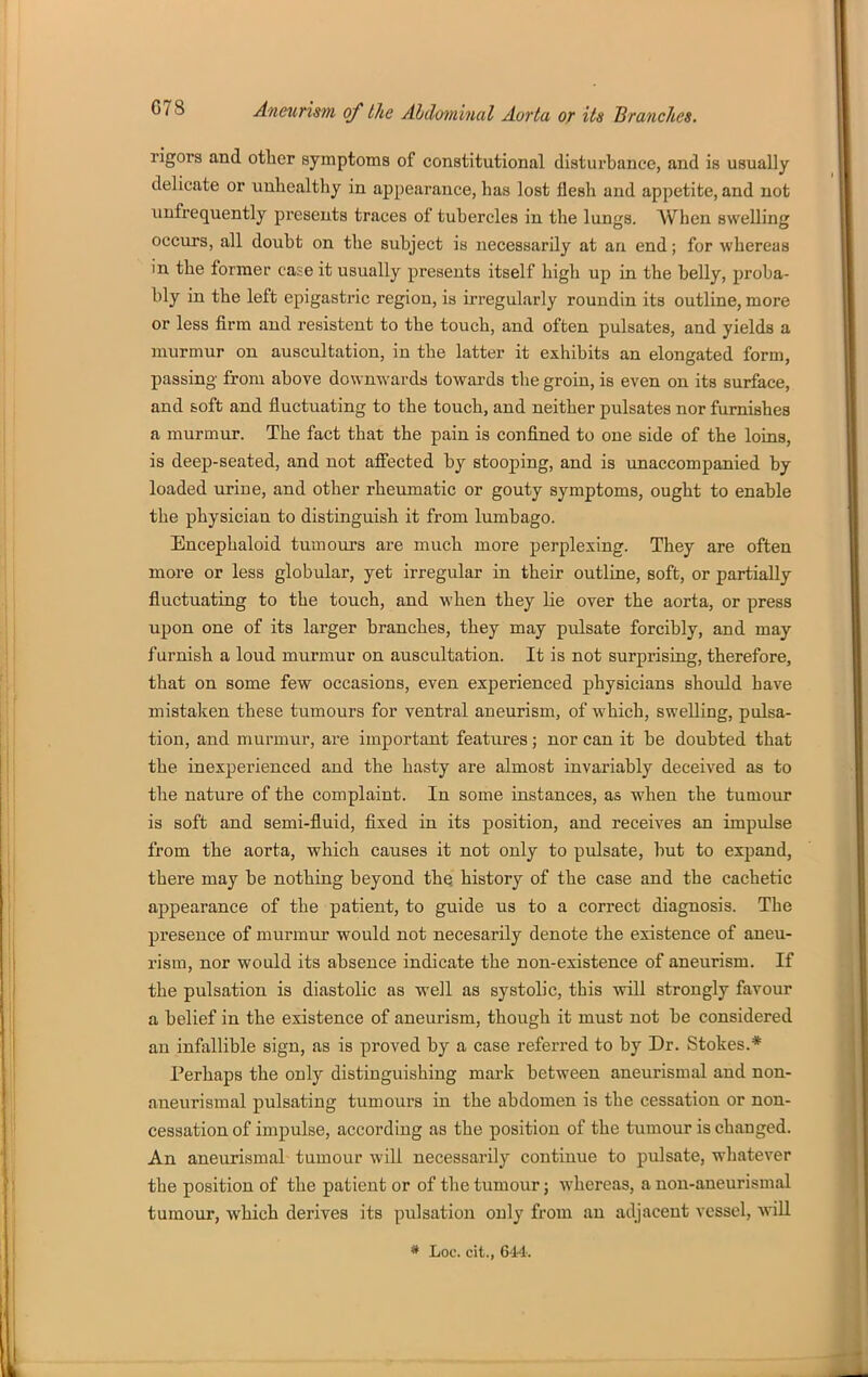 rigors and other symptoms of constitutional disturbance, and is usually delicate or unhealthy in appearance, has lost flesh and appetite, and not unfrequently presents traces of tubercles in the lungs. When swelling occurs, all doubt on the subject is necessarily at an end; for whereas in the former case it usually presents itself high up in the belly, proba- bly in the left epigastric region, is irregularly roundin its outline, more or less firm and resisteut to the touch, and often pulsates, and yields a murmur on auscultation, in the latter it exhibits an elongated form, passing from above downwards towards the groin, is even on its surface, and soft and fluctuating to the touch, and neither pulsates nor furnishes a murmur. The fact that the pain is confined to one side of the loins, is deep-seated, and not afi'ected by stooping, and is unaccompanied by loaded urine, and other rheumatic or gouty symptoms, ought to enable the physician to distinguish it from lumbago. Encephaloid tumours are much more perplexing. They are often more or less globular, yet irregular in their outline, soft, or partially fluctuating to the touch, and when they lie over the aorta, or press upon one of its larger branches, they may pulsate forcibly, and may furnish a loud murmur on auscultation. It is not surprising, therefore, that on some few occasions, even experienced physicians should have mista]^en these tumours for ventral aneurism, of which, swelling, pulsa- tion, and mui'mur, are important features; nor can it be doubted that the inexperienced and the hasty are almost invariably deceived as to the nature of the complaint. In some instances, as when the tunioiu' is soft and semi-fluid, fixed in its position, and receives an impulse from the aorta, which causes it not only to pulsate, hut to expand, there may be nothing beyond the history of the case and the cachetic appearance of the patient, to guide us to a correct diagnosis. The presence of murmuj* would not necesarily denote the existence of aneu- rism, nor would its absence indicate the non-existence of aneurism. If the pulsation is diastolic as well as systolic, this will strongly favour a belief in the existence of aneurism, though it must not be considered an infallible sign, as is proved by a case referred to by Dr. Stokes.* Perhaps the only distinguishing mark between aneurismal and non- aneurismal pulsating tumours in the abdomen is the cessation or non- cessation of impulse, according as the position of the tumour is changed. An anexirismal tumour will necessarily continue to pulsate, whatever the position of the patient or of the tumour; whereas, a non-aneurismal tumour, which derives its pulsation only from an adjacent vessel, wiU « Loc. cit.,