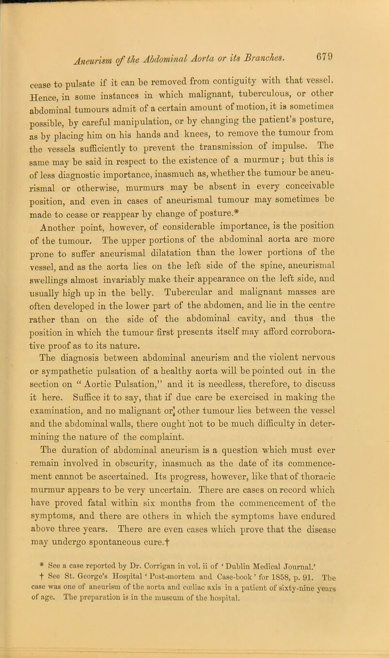 cease to pulsate if it can be removed from contiguity with that vestsel. Hence, in some instances in which malignant, tuberculous, or other abdominal tumours admit of a certain amount of motion, it is sometimes possible, by careful manipulation, or by changing the patient's posture, as by placing him on his hands and knees, to remove the tumour from the vessels sufficiently to prevent the transmission of impulse. The same may be said in respect to the existence of a murmur ; but this is of less diagnostic importance, inasmuch as, whether the tumour be aneu- rismal or otherwise, murmiu-s may be absent in every conceivable position, and even in cases of aneurismal tumour may sometimes be made to cease or reappear by change of posture* Another point, however, of considerable importance, is the position of the tumour. The upper portions of the abdominal aorta are more prone to suffer aneurismal dilatation than the lower portions of the vessel, and as the aorta lies on the left side of the spine, aneurismal swellings almost invariably make their appearance on the left side, and usually high up in the belly. Tubercular and malignant masses are often developed in the lower part of the abdomen, and lie in the centre rather than on the side of the abdominal cavity, and thus the position in which the tumour first presents itself may afford corrobora- tive proof as to its nature. The diagnosis between abdominal aneurism and the violent nervous or sympathetic pulsation of a healthy aorta will be pointed out in the section on Aortic Pulsation, and it is needless, therefore, to discuss it here. Sufiice it to say, that if due care be exercised in making the examination, and no malignant or] other tumour lies between the vessel and the abdominal walls, there ought not to be much difficulty in deter- mining the nature of the complaint. The duration of abdominal aneurism is a question which must ever remain involved in obscurity, inasmuch as the date of its commence- ment cannot be ascertained. Its progress, however, like that of thoracic murmur appears to be very uncertain. There are cases on record which have proved fatal within six months from the commencement of the symptoms, and there are others in which the symptoms have endured above three years. There are even cases which prove that the disease may undergo spontaneous cure.f * See a case reported by Dr. Corrigan in vol. ii of ' Dublin Medical Journal.' t See St. George's Hosi)itiil ' Post-mortem and Case-book' for 1858, p. 91. The case was one of aneurism of the aorta and cceliac axis in a patient of sixty-nine years of age. The preparation is in the museum of the hospital.