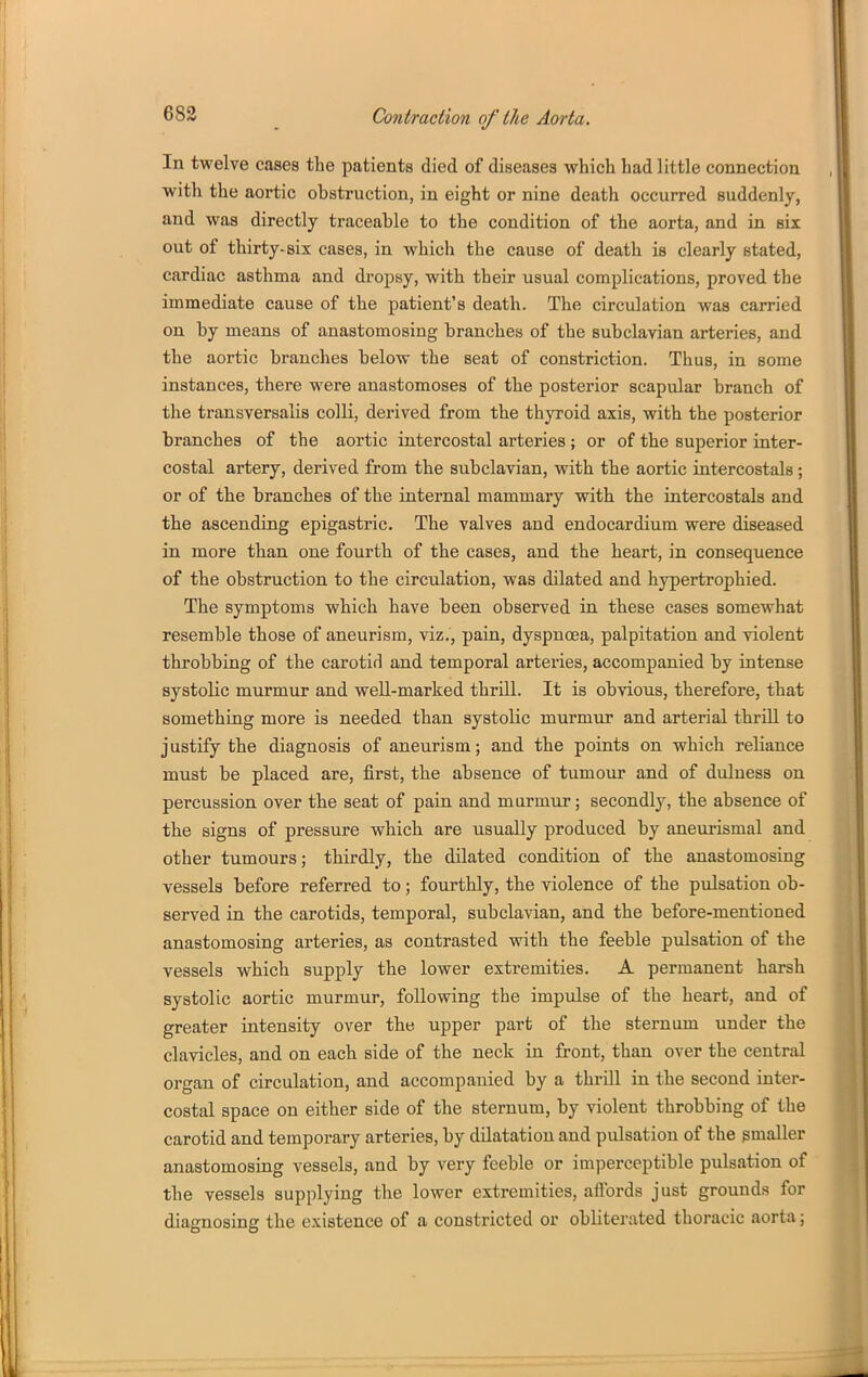 In twelve cases the patients died of diseases which had little connection with the aortic obstruction, in eight or nine death occurred suddenly, and was directly traceable to the condition of the aorta, and in six out of thirty-six cases, in which the cause of death is clearly stated, cardiac asthma and dropsy, with their usual complications, proved the immediate cause of the patient's death. The circulation was carried on by means of anastomosing branches of the subclavian arteries, and the aortic branches below the seat of constriction. Thus, in some instances, there were anastomoses of the posterior scapular branch of the transversalis colli, derived from the thyroid axis, with the posterior branches of the aortic intercostal arteries; or of the superior inter- costal artery, derived from the subclavian, with the aortic intercostals; or of the branches of the internal mammary with the intercostals and the ascending epigastric. The valves and endocardium were diseased in more than one fourth of the cases, and the heart, in consequence of the obstruction to the circulation, was dilated and hypertrophied. The symptoms which have been observed in these cases somewhat resemble those of aneurism, viz., pain, dyspnoea, palpitation and violent throbbing of the carotid and temporal arteries, accompanied by intense systolic murmur and well-marked thrill. It is obvious, therefore, that something more is needed than systolic murmur and arterial thrill to justify the diagnosis of aneurism; and the points on which reliance must be placed are, first, the absence of tumour and of duluess on percussion over the seat of pain and murmur; secondly, the absence of the signs of pressure which are usually produced by aneurismal and other tumours; thirdly, the dilated condition of the anastomosing vessels before referred to; fourthly, the violence of the pulsation ob- served in the carotids, temporal, subclavian, and the before-mentioned anastomosing arteries, as contrasted with the feeble pvdsation of the vessels which supply the lower extremities. A permanent harsh systolic aortic murmur, following the impulse of the heart, and of greater intensity over the upper part of the sternum under the clavicles, and on each side of the neck in front, than over the central organ of circulation, and accompanied by a thriU in the second inter- costal space on either side of the sternum, by violent throbbing of the carotid and temporary arteries, by dilatation and pulsation of the smaller anastomosing vessels, and by very feeble or imperceptible pulsation of the vessels supplying the lower extremities, aflbrds just grounds for diagnosing the existence of a constricted or obliterated thoracic aorta;