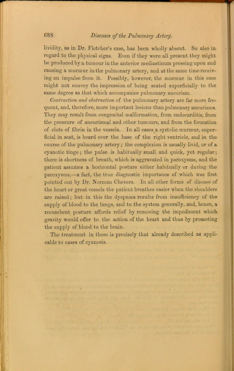 lividity, as in Dr. Fletcher's case, has been wholly absent. So also in regard to the physical signs. Even if they were all present they might be produced by a tumour in the anterior mediastinum pressing upon and causing a miu-mur in the pulmonary artery, and at the same time receiv- ing an impulse from it. Possibly, however, the murmur in this case might not convey the impression of being seated superficially to the same degree as that which accompanies pulmonary aneurism. Contraction and obstruction of the pulmonary artery are far more fre- quent, and, therefore, more important lesions than pulmonary aneurisms. They may result from congenital malformation, from endocarditis, from the pressure of aneurismal and other tumours, and from the formation of clots of fibrin in the vessels. In all cases a systolic murmur, super- ficial in seat, is heard over the base of the right ventricle, and in the course of the pulmonary artery; the complexion is usually livid, or of a cyanotic tinge; the pulse is habitually small and quick, yet regular; there is shortness of breath, which is aggravated in paroxysms, and the patient assumes a horizontal posture either habitually or during the paroxysms,—a fact, the true diagnostic importance of which was first pointed out by Dr. Norman Chevers. In all other forms of disease of the heart or great vessels the patient breathes easier when the shoulders are raised; but in this the dyspnoea results from insufficiency of the supply of blood to the lungs, and to the system generally, and, hence, a recumbent posture affords relief by removing the impediment which gravity would ofi'er to the action of the heart and thus by promoting the supply of blood to the brain. The treatment in these is precisely that already described as appli- cable to cases of cyanosis.