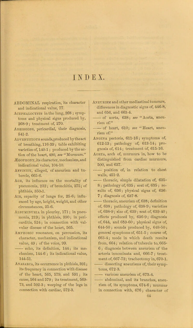 IND EX. ABDOMINAL respiration, its character and inclicational value, 77. ACEPHALOCXSTS ia the lung, 268 ; symp- toms and physical signs produced by, 268-9 ; treatment of, 270. Adhesions, pericardial, their diagnosis, 541-2. AdtenTiTiotrs sounds,produced by the act of breathing, 116-39 ; table exhibiting varieties of, 140-1; produced by the ac- tion of the heart, 490, see Murmurs. JEgophont, its character, mechanism,and indicational value, 104-10. Aeeinitt, alleged, of aneurism and tu- bercle, 665-6. Age, its influence on the mortality of pneumonia, 232 j of bronchitis, 275; of phthisis, 350-1. AiE, capacity of lungs for, 25-6; influ- enced by age, height, weight, and other circumstances, 25-6. AiBUMiNUEiA in pleurisy, 171; in pneu- monia, 219; in phthisis, 390; in peri- carditis, 524; in connection with val- vular disease of the heart, 565. Amphoeio resonance, on percussion, its character, mechanism, and indicational value, 49 ; of the voice, 99. echo, its definition, 144; its me- chanism, 144-6 ; its indicational value, 144-51. Anasarca, its occurrence in phthisis, 391; its frequency in connection with disease of the heart, 565, 579, and 591 j its cause, 564 and 579; its treatment, 569- 73, and 592-3; weeping of the legs in connection with cardiac, 572-3. Aneueism and other mediastinal tumours, diflerences in diagnostic signs of, 446-8, and 656, and 663-4. of aorta, 638; see  Aorta, aneu- rism of. of heart, 610; see  Heart, aneu- rism of. Angina pectoris, 611-16; symptoms of, 612-13; pathology of, 613-14; pro- gnosis of, 614; treatment of, 615-16. AOETA, arch of, murmurs in, how to be distinguished from cardiac murmurs, 500, and 637. position of, in relation to chest walls, 451-2. thoracic, simple dilatation of, 635- 8; pathology of, 635; seat of, 635 ; re- sults of, 636; physical signs of, 636- 7 ; diagnosis of, 637-8. thoracic, aneurism of, 638; definition of, 638; pathology of, 638-9; varieties of, 638-9; size of, 639; seat of, 639-40 ; effects produced by, 636-9; diagnosis of, 644, and 659-60 ; physical signs of, 644-50 ; sounds produced by, 648-50; general symptoms of, 651-5; course ofi 663-4; mode in which death results from, 664; relation of tubercle to, 665- 6 ; diagnosis between aneurism of the arteria innominata and, 666-7; treat- ment of, 667-72; tracheotomy in, 670-1. dissecting aneurisms of, their symp- toms, 672-3. varicose aneurism of, 673-4. abdominal, and its branches, aneu- rism of, its symptoms, 674-6; murmur in connection with, 676; character of 44