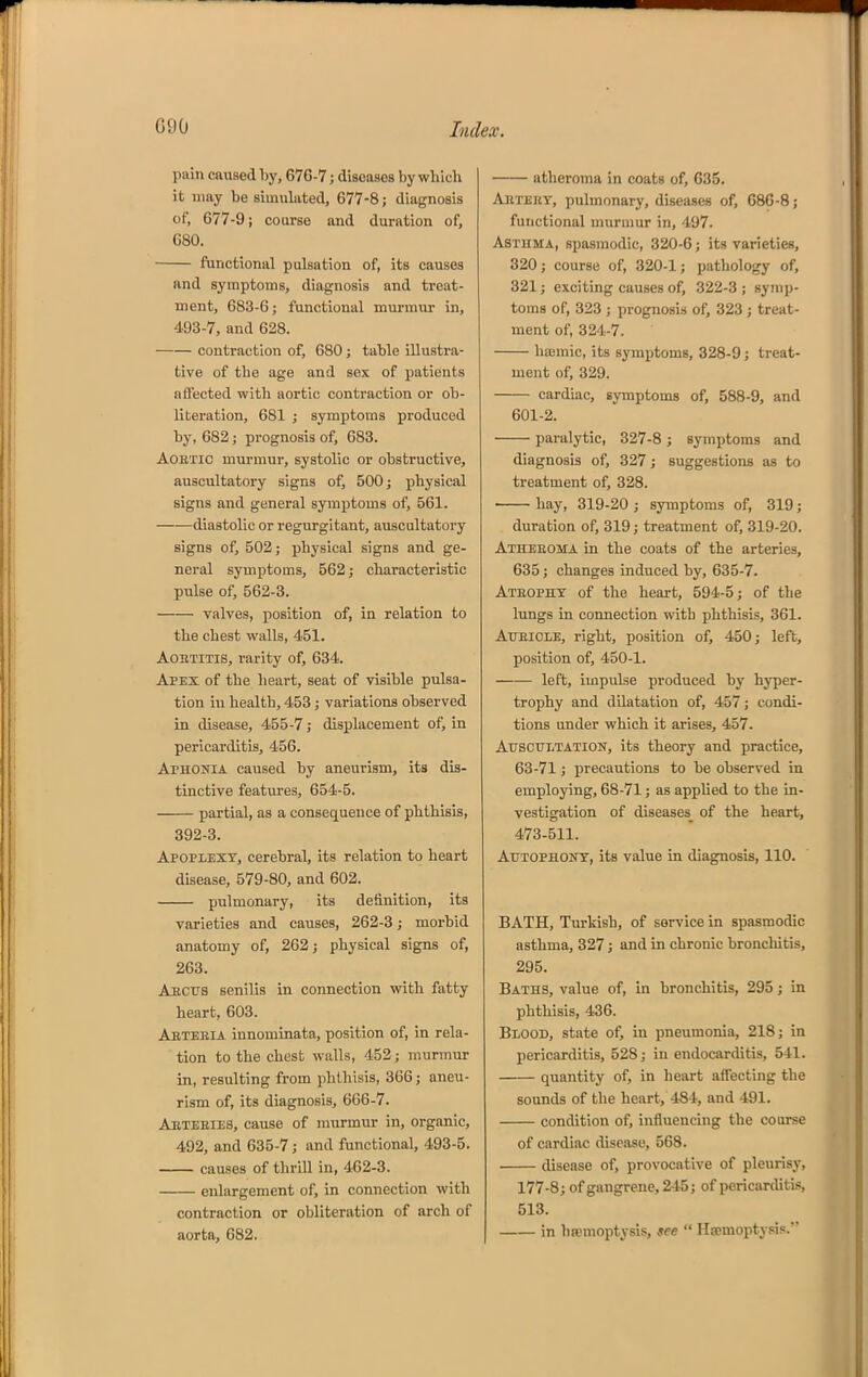 \m\n caused hy, 676-7; diseases by which it may be simukted, 677-8; diagnosis of, 677-9; course and duration of, 680. functional pulsation of, its causes and symptoms, diagnosis and treat- ment, 683-6; functional murmur in, 493-7, and 628. contraction of, 680 j table illustra- tive of the age and sex of patients affected with aortic contraction or ob- literation, 681 ; symptoms produced by, 682; prognosis of, 683. AoETic murmur, systolic or obstructive, auscultatory signs of, 500; physical signs and general symptoms of, 561. diastolic or regurgitant, auscultatory signs of, 502; physical signs and ge- neral symptoms, 562; characteristic pulse of, 562-3. valves, position of, in relation to the chest walls, 451. AoBTiTis, rarity of, 634. Apex of the heart, seat of visible pulsa- tion in health, 453 ; variations observed in disease, 455-7; displacement of, in pericarditis, 456. Aphonia caused by aneurism, its dis- tinctive features, 654-5. partial, as a consequence of phthisis, 392-3. Apoplexy, cerebral, its relation to heart disease, 579-80, and 602. pulmonary, its definition, its varieties and causes, 262-3; morbid anatomy of, 262; physical signs of, 263. Aecus senilis in connection with fatty heart, 603. Aeteeia innominata, position of, in rela- tion to the chest walls, 452; murmur in, resulting from phthisis, 366; aneu- rism of, its diagnosis, 6G6-7. AETEEIE3, cause of murmiu- in, organic, 492, and 635-7; and functional, 493-5. causes of thrOl in, 462-3. enlargement of, in connection with contraction or obliteration of arch of aorta, 682. atheroma in coats of, 635. AiiTEEY, pulmonary, diseases of, 686-8; functional murmur in, 497. Asthma, spasmodic, 320-6; its varieties, 320; course of, 320-1; pathology of, 321; exciting causes of, 322-3 ; symp- toms of, 323 ; prognosis of, 323 ; treat- ment of, 324-7. haemic, its symptoms, 328-9; treat- ment of, 329. cardiac, symptoms of, 588-9, and 601-2. paralytic, 327-8 ; symptoms and diagnosis of, 327; suggestions as to treatment of, 328. • hay, 319-20 ; symptoms of, 319; duration of, 319; treatment of, 319-20. Atheeoma in the coats of the arteries, 635; changes induced by, 635-7. Ateophx of the heart, 594-5; of the lungs in connection with phthisis, 361. Atteicle, right, position of, 450; left, position of, 450-1. left, impulse produced by hyper- trophy and dilatation of, 457; condi- tions under which it arises, 457. AirscuLTATiON, its theory and practice, 63-71; precautions to be observed in employing, 68-71; as applied to the in- vestigation of diseases^ of the heart, 473-511. AuTOPHONT, its value in diagnosis, 110. BATH, Turkish, of service in spasmodic asthma, 327; and in chronic bronchitis, 295. Baths, value of, in bronchitis, 295; in phthisis, 436. Blood, state of, in pneumonia, 218; in pericarditis, 528; in endocarditis, 541. quantity of, in heart affecting the sounds of the heart, 484, and 491. condition of, influencing the course of cardiac disease, 568. disease of, provocative of pleurisy, 177-8; of gangrene, 2-15; of pericarditis, 513. in ha?moptysis, see Ha;moptysis.