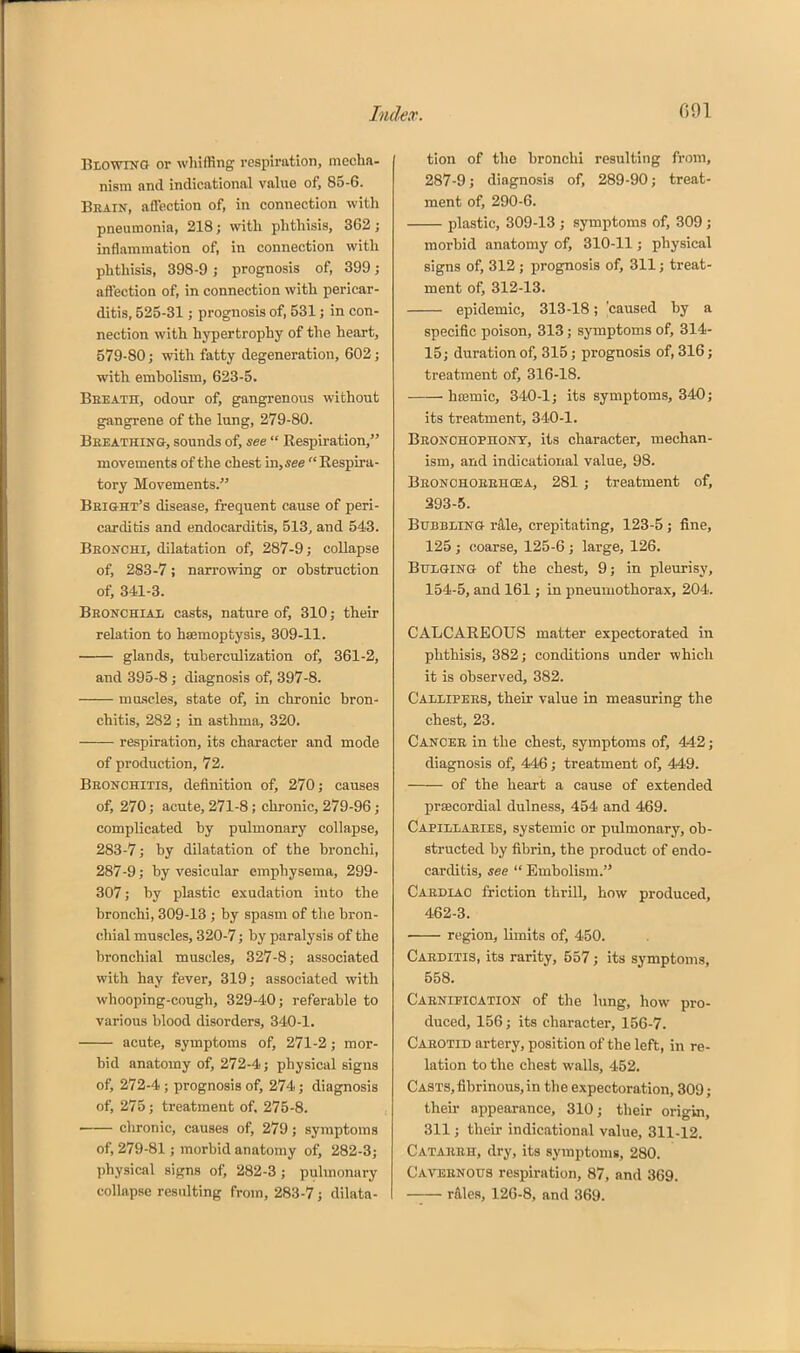 BiowiNO or wliiffing respiration, mecha- nism and indicational value of, 85-6. Beain, aflection of, in connection witli pneumonia, 218; witli phthisis, 362; inflammation of, in connection with phtliisis, 398-9 ; prognosis of, 399; affection of, in connection with pericar- ditis, 525-31; prognosis of, 531; in con- nection with hypertrophy of the heart, 579-80; with fatty degeneration, 602; with embolism, 623-5. Beeatit, odour of, gangrenous without gangrene of the lung, 279-80. Beeathing, sounds of, see  Kespiration, movements of the chest in,see  Kespira- tory Movements. Bbight's disease, frequent cause of peri- carditis and endocarditis, 513, and 543. Beonchi, dilatation of, 287-9; collapse of, 283-7; narrowing or obstruction of, 341-3. Beonchiai, casts, nature of, 310; their relation to haemoptysis, 309-11. glands, tuberculization of, 361-2, and 395-8; diagnosis of, 397-8. muscles, state of, in chronic bron- chitis, 282 ; in asthma, 320. respiration, its character and mode of production, 72. Bhonchitis, definition of, 270; causes of, 270; acute, 271-8; chi-onic, 279-96; complicated by pulmonary collapse, 283-7; by dilatation of the bronchi, 287-9; by vesicular emphysema, 299- 307; by plastic exudation into the bronchi, 309-13 ; by spasm of the bron- chial muscles, 320-7; by paralysis of the bronchial muscles, 327-8; associated with hay fever, 319; associated with whooping-cough, 329-40; referable to various blood disorders, 340-1. acute, symptoms of, 271-2; mor- bid anatomy of, 272-4; physical signs of, 272-4 ; prognosis of, 274; diagnosis of, 275; treatment of, 275-8. chronic, causes of, 279; symptoms of, 279-81; morbid anatomy of, 282-3; physical signs of, 282-3 ; pulmonary collapse resulting from, 283-7; dilata- tion of the bronchi resulting from, 287-9; diagnosis of, 289-90; treat- ment of, 290-6. plastic, 309-13 ; symptoms of, 309 ; morbid anatomy of, 310-11; physical signs of, 312 ; prognosis of, 311; treat- ment of, 312-13. epidemic, 313-18; 'caused by a specific poison, 313; symptoms of, 314- 15; duration of, 315; prognosis of, 316; treatment of, 316-18. hcemic, 340-1; its symptoms, 340; its treatment, 340-1. Beonohophont, its character, mechan- ism, and indicational value, 98. Beonchoeehcea, 281 ; treatment of, 393-5. Bubbling r41e, crepitating, 123-5 ; fine, 125 ; coarse, 125-6 ; large, 126. Bflqinq of the chest, 9; in pleurisy, 154-5, and 161; in pneumothorax, 204. CALCAREOUS matter expectorated in phthisis, 382; conditions under which it is observed, 382. Calmpees, their value in measuring the chest, 23. Cancee in the chest, symptoms of, 442; diagnosis of, 446; treatment of, 449. of the heart a cause of extended prsecordial dulness, 454 and 469. Capiilaeies, systemic or pulmonary, ob- structed by fibrin, the product of endo- carditis, see  Embolism. Caediao friction thrill, how produced, 462-3. region, limits of, 450. Caeditis, its rarity, 557; its symptoms, 558. Caenifioation of the lung, how pro- duced, 156; its character, 156-7. Caeotid artery, position of the left, in re- lation to the chest walls, 452. Casts, fibrinous, in the expectoration, 309; their appearance, 310; their origin, 311; their indicational value, 311-12. Cataerh, dry, its symptoms, 280. Caveenous respiration, 87, and 369. rAles, 126-8, and 369.