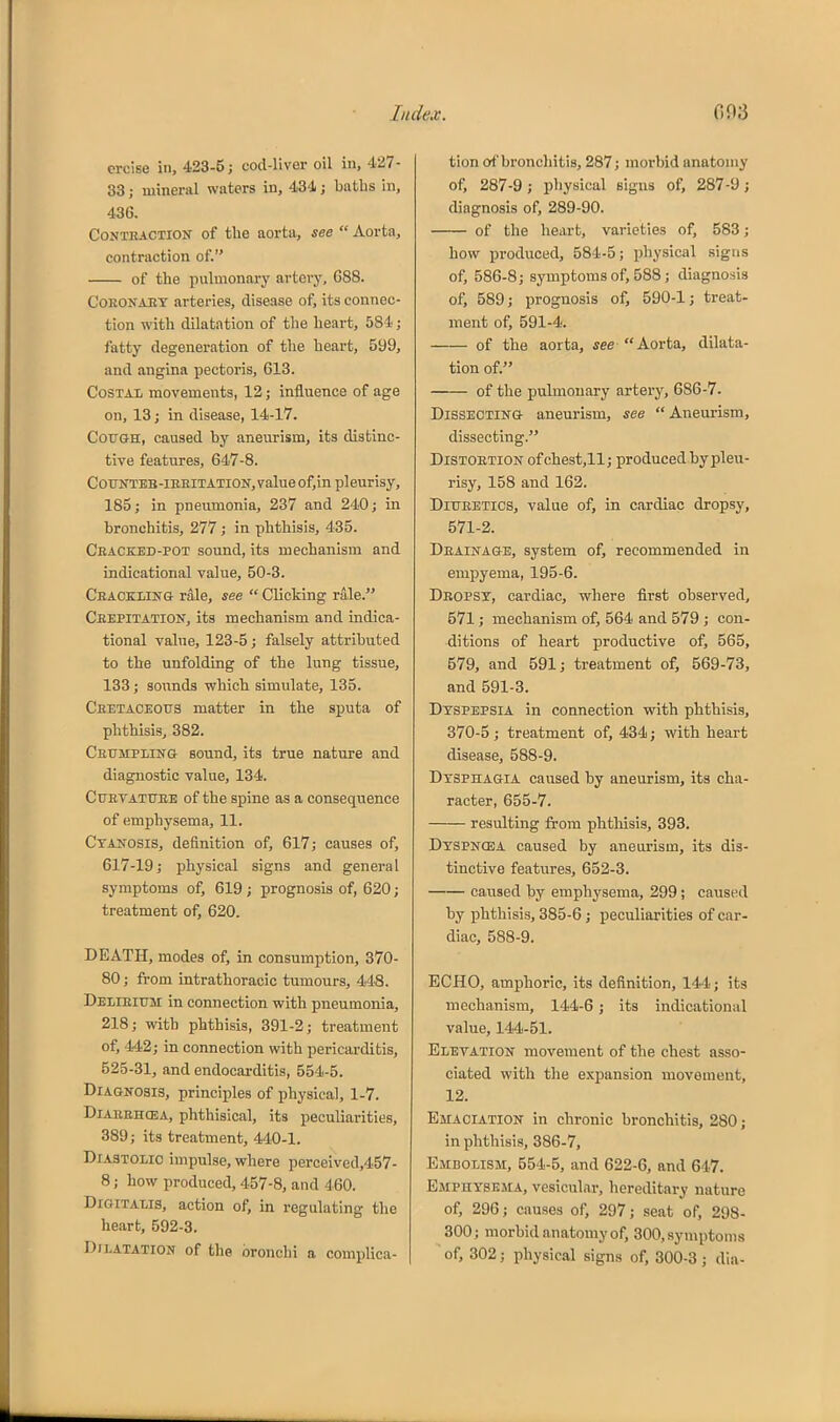 ercise in, ■■133-5; cod-liver oil in, 427- 83; mineral waters in, 434; baths in, 436. CoNTHACTiON of the aortii, see  Aorta, contraction of. of the pulmonary artery, 688. CoEONAET arteries, disease ofj its connec- tion with dilatation of the heai-t, 581; fatty degeneration of the heart, 599, and angina pectoris, 613. CoSTAi movements, 12; influence of age on, 13; in disease, 14-17. Cough, caused by aneurism, its distinc- tive features, 647-8. CouNTEB-iBEiTATioir,valueof,in pleurisy, 185; in pneumonia, 237 and 240; in bronchitis, 277; in phthisis, 435. Ceacked-pot sound, its mechanism and indicational value, 50-3. Ceaokling rale, see  Clicking rale. Ceepitation, its mechanism and indica- tional value, 123-5; falsely attributed to the unfolding of the lung tissue, 133; sounds which simulate, 135. Ceetaoeous matter in the sputa of phthisis, 382. Ceumplistg sound, its true nature and diagnostic value, 134. CuETATUEE of the spine as a consequence of emphysema, 11. Cyanosis, definition of, 617; causes of, 617-19; physical signs and general symptoms of, 619; prognosis of, 620; treatment of, 620. DEATH, modes of, in consumption, 370- 80; from intrathoracic tumours, 448. Delieium in connection with pneumonia, 218; with phthisis, 391-2; treatment of, 442; in connection with pericarditis, 525-31, and endocarditis, 554-5. Diagnosis, principles of physical, 1-7. DiAEEHfEA, phthisical, its peculiarities, 389; its treatment, 440-1. Diastolic impulse, where perceived,457- 8; how produced, 457-8, and 460. Digitalis, action of, in regulating the heart, 592-3. Dilatation of the bronchi a complica- tion of bronchitis, 287; morbid anatomy of, 287-9; physical signs of, 287-9; diagnosis of, 289-90. of the heart, varieties of, 583; how produced, 584-5; physical signs of, 586-8; symptoms of, 588; diagnosis of, 589; prognosis of, 590-1; treat- ment of, 591-4. of the aorta, see Aorta, dilata- tion of. of the pulmonary artery, 686-7. Dissecting aneurism, see  Aneurism, dissecting. Distoetion ofchest,ll; produced by pleu- risy, 158 and 162. DiUEETics, value of, in cardiac dropsy, 571-2. Deainage, system of, recommended in empyema, 195-6. Deopst, cardiac, where first observed, 571; mechanism of, 564 and 579 ; con- ditions of heart productive of, 565, 579, and 591; treatment of, 569-73, and 591-3. Dyspepsia in connection with phthisis, 370-5; treatment of, 434; with heart disease, 588-9. Dysphagia caused by aneurism, its cha- racter, 655-7. resulting from phtliisis, 393. Dyspncea caused by aneurism, its dis- tinctive features, 652-3. caused by emphysema, 299 ; caused by phthisis, 385-6; peculiarities of car- diac, 588-9. ECHO, amphoric, its definition, 144; its mechanism, 144-6; its indicational value, 144-51. Eletation movement of the chest asso- ciated with the e.xpansion movement, 12. Emaciation in chronic bronchitis, 280; in phthisis, 386-7, Emdolism, 654-5, and 622-6, and 647. Emphysema, vesicular, hereditary nature of, 296; causes of, 297; seat of, 298- 300; morbid anatomy of, 300, symptoms of, 302; physical signs of, 300-3; dia-