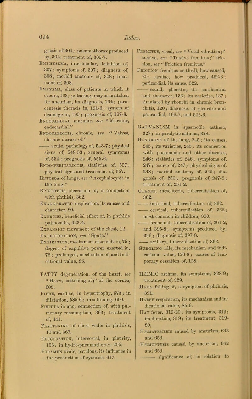 gnosis of 304; pneumothorax produced by, 304; treatment of, 305-7. Emphysema, interlobular, deflnition of, 307 J symptoms of, 307 j diagnosis of, 308; morbid anatomy of, 308; treat- ment of, 308. Empyema, class of patients in whicb it occurs, 163; pulsating, maybe mistaken for aneurism, its diagnosis, 164; para- centesis thoracis in, 191-6; system of drainage in, 195 ; prognosis of, 197-8. Endocaedial murmur, see  Murmur, endocardial. Endocaeditis, chronic, see  Valves, chronic disease of. acute, pathology of, 543-7; physical signs of, 548-53; general symptoms of, 554 J prognosis of, 555-6. Endo-peeicabditis, statistics of, 557; physical signs and treatment of, 557. Entozoa of lungs, see  Acephalocysts in the lung. EpiaiOTTiS, ulceration of, in connection with phthisis, 362. Exaggeeated respiration, its causes and character, 80. Exercise, beneficial effect of, in phthisis pulmonalis, 423-4. Expansion movement of the chest, 12. ExPECTOEATiON, see  Sputa. Expieation, mechanism of sounds in, 75; degree of expulsive power exerted in, 76; prolonged, mechanism of, and indi- cational value, 85. FATTY degeneration, of the heart, see  Heart, softening of; of the cornea, 603. FlBEE, cardiac, in hypertrophy, 573; in dilatation, 585-6 ; in softening, 600. Fistula in ano, connection of, with pul- monary consumption, 363; treatment of, 441. Flattening of chest walls in phthisis, 10 and 367. Fluctuation, intercostal, in pleurisy, 155; in hydro-pneumothorax, 205. Foramen ovale, patulous, its influence in the production of cyanosis, 617. Feemitus, vocal, see Vocal vibration; tussive, see Tussive fremitus; fric- tion, see  Friction fremitus. Friction fremitus or thrill, how caused, 20; cardiac, how produced, 462-3; pericardial, its cause, 522, sound, pleuritic, its mechanism and character, 136 ; its varieties, 137; simulated by rhonchi in chronic bron- chitis, 120; fliagnosis of pleuritic and pericardial, 166-7, and 505-6. GALVANISM in spasmodic asthma, 327; in paralytic asthma, 328. Gangrene of the lung, 245; its causes, 245; its varieties, 245; its connection wth pneumonia and other diseases, 246; statistics of, 246; symptoms of, 247 ; course of, 247; physical signs of, 248; morbid anatomy of, 249; dia- gnosis of, 250; prognosis of, 247-8; treatment of, 251-2. Glands, mesenteric, tuberculisation of, 362. intestinal, tuberculisation of, 362. cervical, tuberculisation of, 362; most common in children, 390. bronchial, tuberculisation of, 361-2, and 395-8; symptoms produced by, 396; diagnosis of, 397-8. axillary, tuberculisation of, 362. GuEGLiNG rale, its mechanism and indi- cational value, 126-8 ; causes of tem- porary cessation of, 128. HiEMIC asthma, its symptoms, 32S-9; treatment of, 329. BLaie, falling of, a symptom of phthisis, 391. Haesh respiration, its mechanism and in- dicational value, 85-6. Hay fever, 319-20; its symptoms, 819; its duration, 319; its treatment, 319- 20. Hjsmatemesis cansed by aneurism, 643 and 659. HiEMOPTYSis caused by aneurism, 642 and 659. significance of, in relation to