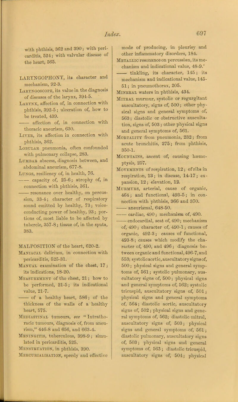 with phthisis, 362 and 390; with peri- carditis, 524; with valvular disease of the heart, 565. LARYNGOPHONY, its character and mechanism, 92-3. Laetngoscope, its value in the diagnosis of diseases of the larynx, 394-5. Laetnx, affection of, in connection with phthisis, 392-5; ulceration of, how to he treated, 439. affection of, in connection with thoracic aneurism, 630. LiTEE, its affection in connection with phthisis, 362. LoBtiXAE pneumonia, often confounded with pulmonary collapse, 283. LuMBAE ahscess, diagnosis hetween, and abdominal aneurism, 677-8. Lungs, resiliency of, in health, 76. capacity of, 25-6; atrophy of, in connection with phthisis, 361. resonance over healthy, on percus- sion, 33-4; character of respiratory sound emitted by healthy, 73; voice- conducting power of healthy, 93; por- tions of, most liable to be affected by tubercle, 357-8; tissue of, in the sputa, 383. MALPOSITION of the heart, 620-2. Maniacai delirium, in connection with pericarditis, 525-31. Manital examination of the chest, 17; its indications, 18-20. MEAsrEKMENT of the chest, 21; how to be performed, 21-5; its indicational value, 21-7. of a healthy heart, 586; of the thickness of the walls of a healthy heart, 575. Mediastinal tumours, see  Intratho- racic tumours, diagnosis of, from aneu- rism, 446-8 and 656, and 663-4. Meningitis, tuberculous, 398-9 ; simu- lated in pericarditis, 525. Menstruation, in phthisis, 390. Meecueialisation, speedy and effective mode of producing, in pleurisy and other inflammatory disorders, 184. Metallic resonanceon percussion, its me- chanism and indicational value, 48-9.' • tinkling, its character, 145; its mechanism and indicational value, 145- 51; in pneumothorax, 205. MiNEEAL waters in phthisis, 434. MiTEAL murmur, systolic or regurgitant auscultatory, signs of, 500; other phy- sical signs and general symptoms of, 563; diastolic or obstructive ausculta- tion, signs of, 503; other physical signs and general symptoms of, 561. MOETALITT from pneumonia, 232; from acute bronchitis, 275; from phthisis, 350-1. Mountains, ascent of, causing hsemo- ptysis, 257. Movements of respiration, 12; of ribs in respiration, 13; in disease, 14-17; ex- pansion, 12; elevation, 12. Muemues, arterial, cause of organic, 464; and functional, 493-5; in con- nection with phthisis, 366 and 370. aneurismal, 648-50. cardiac, 490; mechanism of, 490. endocardial, seat of, 490; mechanism of, 490; character of, 490-1; causes of organic, 492-3; causes of functional, 493-8; causes which modify the cha- racter of, 490, and 496; diagnosis be- tween organic and functional, 496-7, and 553; systolicaortic,auscultatorysignsof, 500; physical signs and general symp- toms of, 561; systolic pulmonary, aus- cultatory signs of, 500; physical signs and general symptoms of, 562; systolic tricuspid, auscultatory signs of, 501; physical signs and general symptoms of, 564; diastolic aortic, auscultatory signs of, 502; physical signs and gene- ral symptoms of, 562; diastolic mitral, auscultatory signs of, 503; physical signs and general symptonis of, 561; diastolic pulmonary, auscultatory signs of, 503; physical signs and general symptoms of, 563 ; diastolic tricuspid, auscultatory signs of, 504; physical