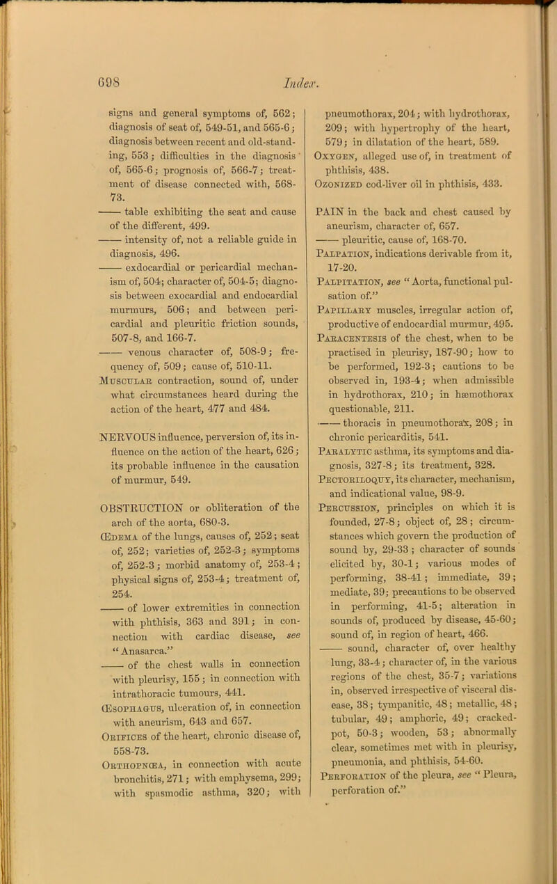 G98 ludeiV. signs and general symptoms of, 562; diagnosis of seat of, 549-51, and 565-6; diagnosis between recent and old-stand- ing, 553 ; difficulties in the diagnosis ' of, 565-6 J prognosis of, 566-7; treat- ment of disease connected with, 568- 73. table exhibiting the seat and cause of the different, 499. intensity of, not a reliable guide in diagnosis, 496. exdocardial or pericardial mechan- ism of, 504; character of, 504-5; diagno- sis between exocardial and endocardial murmurs, 506; and between peri- cardial and pleuritic friction sounds, 507-8, and 166-7. venous character of, 508-9 j fre- quency of, 509; cause of, 510-11. MuscuLAE contraction, sound of, under what circumstances heard during the action of the heart, 477 and 484. NERVOUS influence, perversion of, its in- fluence on the action of the heart, 626; its probable influence in the causation of murmur, 549. OBSTRUCTION or obliteration of the arch of the aorta, 680-3. (Edema of the lungs, causes of, 252; seat of, 252; varieties of, 252-3; symptoms of, 252-3 ; morbid anatomy of, 253-4 ; physical signs of, 253-4; treatment of, 254. of lower extremities in connection with phthisis, 363 and 391; in con- nection with cardiac disease, see  Anasarca. of the chest walls in connection with pleurisy, 155; in connection with intrathoracic tumours, 441. (Esophagus, ulceration of, in connection with aneurism, 643 and 657. Obifices of the heart, chronic disease of, 558-73. Oethopncea, in connection with acute bronchitis, 271; with emphysema, 299; with spasmodic asthma, 320; with pneumothorax, 204; with hydrothorax, 209; with hypertrophy of the heart, 579; in dilatation of the heart, 589. Oxygen, alleged use of, in treatment of phthisis, 438. Ozonized cod-liver oil in phthisis, 433. PAIN in the back and chest caused by aneurism, character of, 657. pleuritic, cause of, 168-70. Palpation, indications derivable from it, 17-20. Palpitation, see  Aorta, functional pul- sation of. Papillary muscles, irregular action of, productive of endocardial murmur, 495. Paracentesis of the chest, when to be practised in pleurisy, 187-90; how to be performed, 192-3; cautions to be observed in, 193-4; when admissible in hydrothorax, 210; in hsemothorax questionable, 211. thoracis in pneumothora'x, 208; in chronic pericarditis, 541. Pabalxtic asthma, its symptoms and dia- gnosis, 327-8; its treatment, 328. Pectoeiloqity, its character, mechanism, and indicational value, 98-9. Peecussion, principles on which it is founded, 27-8; object of, 28; drcum- stances which govern the production of sound by, 29-33 ; character of sounds elicited by, 30-1; varioiis modes of performing, 38-41; immediate, 39; mediate, 39; precautions to be observed in performing, 41-5; alteration in sounds of, produced by disease, 45-60; sound of, in region of heart, 466. sound, character of, over healthy lung, 33-4 ; character of, in the various regions of the chest, 35-7; variations in, observed irrespective of visceral dis- ease, 38; tjnnpanitic, 48; metallic, 48 ; tubular, 49; amphoric, 49; cracked- pot, 50-3; wooden, 53; abnormally clear, sometimes met with in pleurisy, pneumonia, and phthisis, 54-60. Peefoeation of the pleura, see  Pleura, perforation of.
