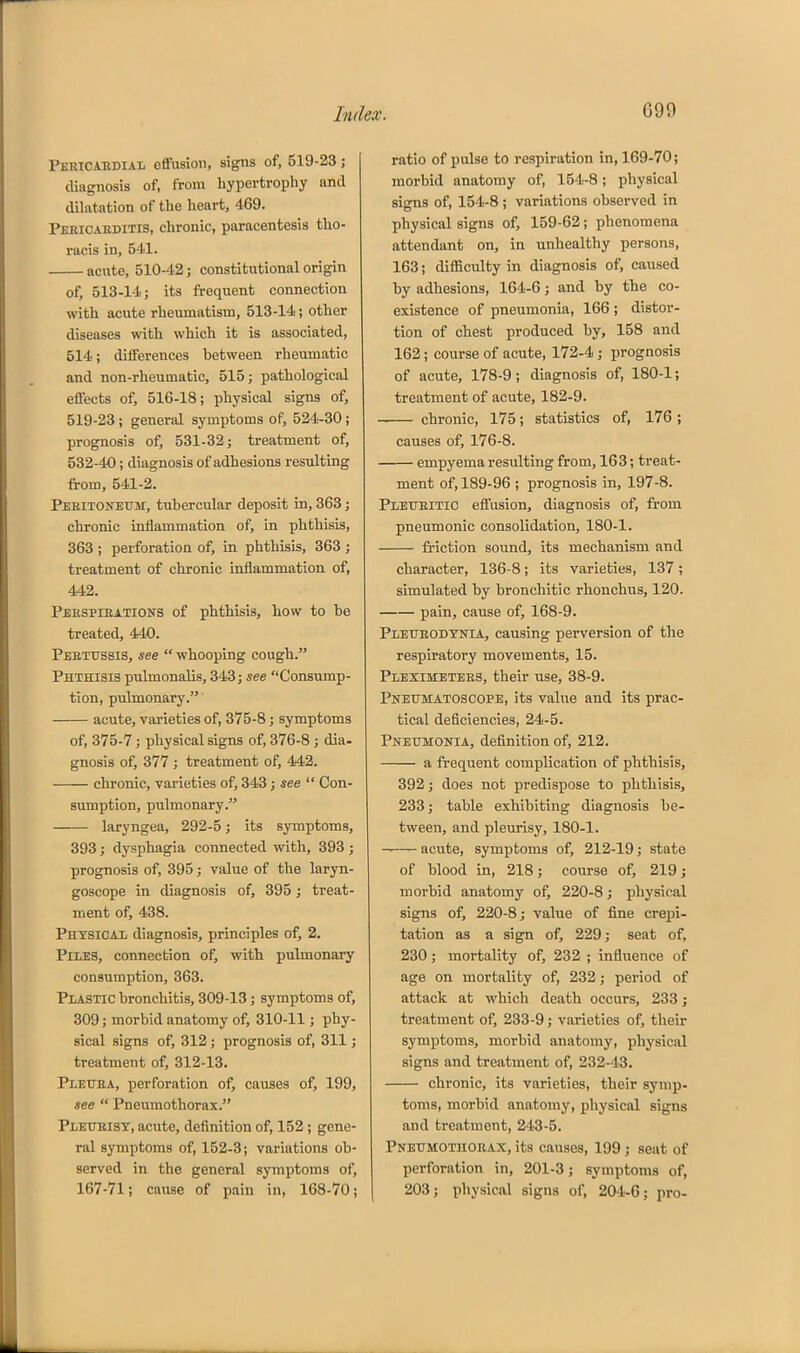 Pericabdial effusion, signs of, 519-23; diagnosis of, from hypertrophy and dihitation of the heart, 469. Peeicaeditis, chronic, paracentesis tho- racis in, 541. acute, 510-42; constitutional origin of, 513-14; its frequent connection with acute rheumatism, 513-14; other diseases with which it is associated, 514; differences between rheumatic and non-rheumatic, 515; pathological effects of, 516-18; physical signs of, 519-23; general symptoms of, 524-30; prognosis of, 531-32; treatment of, 532-40 ; diagnosis of adhesions resulting from, 541-2. Peritoneum:, tubercular deposit in, 363; chronic inflammation of, in phthisis, 363 ; perforation of, in phthisis, 363 ; treatment of chronic inflammation of, 442. Peespieations of phthisis, how to be treated, 440. Peetitssis, see  whooping cough. Phthisis pulmonalis, 343; see Consump- tion, pulmonary. acute, varieties of, 375-8; symptoms of, 375-7; physical signs of, 376-8 ; dia- gnosis of, 377 ; treatment of, 442. chronic, varieties of, 343 ; see  Con- sumption, pulmonary. laryngea, 292-5; its symptoms, 393; dysphagia connected with, 393 ; prognosis of, 395; value of the laryn- goscope in diagnosis of, 395; treat- ment of, 438. Physicax diagnosis, principles of, 2. Piles, connection of, with pulmonary consumption, 363. Plastic bronchitis, 309-13; symptoms of, 309; morbid anatomy of, 310-11; phy- sical signs of, 312; prognosis of, 311; treatment of, 312-13. Plettba, perforation of, causes of, 199, see  Pneumothorax. Pleueist, acute, definition of, 152 ; gene- ral symptoms of, 152-3; variations ob- served in the general symptoms of, 167-71; cause of pain in, 168-70; ratio of pulse to respiration in, 169-70; morbid anatomy of, 154-8; physical signs of, 154-8; variations observed in physical signs of, 159-62; phenomena attendant on, in unhealthy persons, 163; difficulty in diagnosis of, caused by adhesions, 164-6; and by the co- existence of pneumonia, 166 ; distor- tion of chest produced by, 158 and 162; course of acute, 172-4; prognosis of acute, 178-9; diagnosis of, 180-1; treatment of acute, 182-9. chronic, 175; statistics of, 176 ; causes of, 176-8. empyema resulting from, 163; treat- ment of, 189-96 ; prognosis in, 197-8. Pletteitic effusion, diagnosis of, from pneumonic consolidation, 180-1. friction sound, its mechanism and character, 136-8; its varieties, 137; simulated by bronchitic rhonchus, 120. pain, cause of, 168-9. Pletjeodynia, causing perversion of the respiratory movements, 15. Pleximetees, their use, 38-9. Pneumatoscope, its value and its prac- tical deficiencies, 24-5. Pneumonia, definition of, 212. a frequent complication of phthisis, 392; does not predispose to phthisis, 233; table exhibiting diagnosis be- tween, and pleurisy, 180-1. acute, symptoms of, 212-19; state of blood in, 218; course of, 219; morbid anatomy of, 220-8; physical signs of, 220-8; value of fine crepi- tation as a sign of, 229; seat of, 230; mortality of, 232 ; influence of age on mortality of, 232; period of attack at which death occurs, 233 j treatment of, 233-9; varieties of, their symptoms, morbid anatomy, physical signs and treatment of, 232-43. chronic, its varieties, their symp- toms, morbid anatomy, physical signs and treatment, 243-5. Pneumothoeax, its causes, 199; seat of perforation in, 201-3; symptoms of, 203; physical signs of, 204-6; pro-
