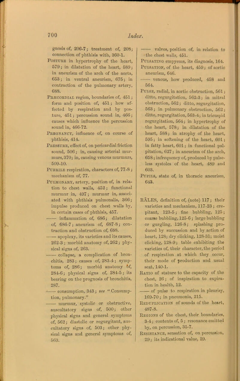 gnosis of, 206-7; treatment of, 208; connection of plithisis with, 360-1. POSTUEB in hypertrophy of the heart, 579; in dilatation of the heart, 589; in aneurism of the arch of the aorta, 653; in ventral aneurism, 675; in contraction of the pulmonary artery, 688. Pejscoedial region, boundaries of, 451; form and position of, 451; how af- fected by respu-ation and by pos- ture, 451; percussion sound in, 466; causes which influence the percussion sound in, 466-72. Pregnancy, influence of, on course of phthisis, 414. Peessuee, eifect of, on pericardial friction sound, 506; in, causing arterial mur- murs, 370; in, causing venous murmurs, 509-10. Ptjeeile respiration, characters of, 77-8; mechanism of, 77. PULMONAET, artery, position of, in rela- tion to chest walla, 452; functional murmur in, 497; murmur in, associ- ated with phthisis pulmonalis, 366; impulse produced on chest walls by, in certain cases of phthisis, 457. inflammation of, 686; dilatation of, 686-7; aneurism of, 687-8; con- traction and obstruction of, 688. apoplexy, its varieties and its causes, 262-3 ; morbid anatomy of, 262; phy- sical signs of, 263. collapse, a complication of bron- chitis, 283; causes of, 283-4; symp- toms of, 286; morbid anatomy bf, 284-6; physical signs of, 284-5; its bearing on the prognosis of bronchitis, 287. consumption, 343; see  Consump- tion, pulmonary. murmur, systolic or obstructive, auscultatory signs of, 500; other physical signs and general symptoms of, 562; diastolic or regurgitant, aus- cultatory signs of, 503; other phy- sical signs and general symptoms of, 563. valves, position of, in relation to ■ the chest walls, 451. PtTLSATiNO empyema, its diagnosis, 164. Pulsation, of the heart, 459; of aortic aneurism, 646. venous, how produced, 458 and 564. Pulse, radial, in aortic obstruction, 561; ditto, regurgitation, 562-3; in mitral obstruction, 502; ditto, regurgitation, 563 ; in pulmonary obstruction, 562 ; ditto, regurgitation, 563-4; in tricu-spid regurgitation, 564; in hypertrophy of the heart, 578; in dilatation of the heart, 588; in atrophy of the heart, 595; in softening of the heart, 601; in fatty heart, 601; in functional pal- pitation, 627; in aneurism of the arch, 658 ; infrequency of, produced by pulse- less systoles of the heart, 489 and 603. Pupils, state of, in thoracic aneurism, 643. RALES, definition of, (note) 117; their varieties and mechanism, 117-23 ; cre- pitant, 123-5; fine bubbling, 125 ; coarse bubbling, 125-6; large bubbling or gurgling, 126-8; splashing pro- duced by succussion and by action of heart, 128; dry clicking, 128-31; moist clicking, 128-9; table exhibiting the varieties of, their character, the period of respiration at which they occur, their mode of production and usual seat, 140-1. Ratio of stature to the capacity of the chest, 26; of inspiration to expira- tion in health, 12. of pulse to respiration in pleurisy, 169-70; in pneumonia, 215. Reduplication of sounds of the heart, 487-8. Regions of the chest, their boundaries, 3-4; contents of, 5; resonance emitted by, on percussion, 35-7. Resistance, sensation of, on percussion, 29; its indicational value, 29.