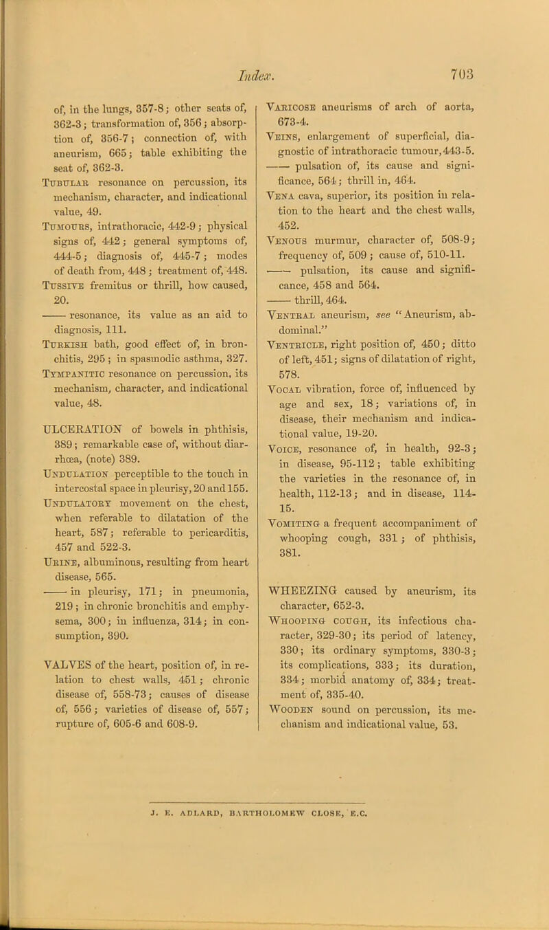 of, in the lungs, 357-8 j other seats of, 362-3 J transformation of, 356 j absorp- tion of, 356-7; connection of, with aneurism, 665 j table exhibiting the seat of, 362-3. TrBULAR resonance on percussion, its mechanism, character, and indicational value, 49. Tdmoues, intrathoracic, 442-9; physical signs of, 442; general symptoms of, 444-5; diagnosis of, 445-7; modes of death from, 448; treatment of, 448. Ttjssite fremitus or tliriU, how caused, 20. resonance, its value as an aid to diagnosis. 111. Ttteeish bath, good effect of, in bron- chitis, 295 ; in spasmodic asthma, 327. Ttmpaihtic resonance on percussion, its mechanism, character, and indicational value, 48. ULCEKATION of bowels in phthisis, 389; remarkable case of, without diar- rhoea, (note) 389. UiTDTTLATiON perceptible to the touch in intercostal space in pleurisy, 20 and 155. Undulatoet movement on the chest, when referable to dilatation of the heart, 587; referable to pericarditis, 457 and 522-3. Ueine, albuminous, resulting from heart disease, 565. in pleurisy, 171; in pneumonia, 219 ; in chronic bronchitis and emphy- sema, 300; in influenza, 314; in con- sumption, 390. VALVES of the heart, position of, in re- lation to chest walls, 451; chronic disease of, 558-73; causes of disease of, 556; varieties of disease of, 557; rupture of, 605-6 and 608-9. Vabicose aneurisms of arch of aorta, 673-4. Veins, enlargement of superficial, dia- gnostic of intrathoracic tumour,443-5. pulsation of, its cause and signi- ficance, 564; thrill in, 464. Vena cava, superior, its position in rela- tion to the heart and the chest walls, 452. Venous murmur, character of, 508-9; frequency of, 509; cause of, 510-11. pulsation, its cause and signifi- cance, 458 and 564. thrill, 464. Venteax aneurism, see Aneurism, ab- dominal. Ventricle, right position of, 450; ditto of left, 451; signs of dilatation of right, 578. VoOAii vibration, force of, influenced by age and sex, 18; variations of, in disease, their mechanism and indica- tional value, 19-20. Voice, resonance of, in health, 92-3; in disease, 95-112; table exhibiting the varieties in the resonance of, in health, 112-13; and in disease, 114- 15. VoMiTiNO- a frequent accompaniment of whooping cough, 331 ; of phthisis, 381. WHEEZING caused by aneurism, its character, 652-3. Whooping cough, its infectious cha- racter, 329-30; its period of latency, 330; its ordinary symptoms, 330-3; its complications, 333; its duration, 334; morbid anatomy of, 334; treat- ment of, 335-40. Wooden sound on percussion, its me- chanism and indicational value, 53. J. E. ADI.ARD, BARTHOLOMKW CLOSR, IS.C.