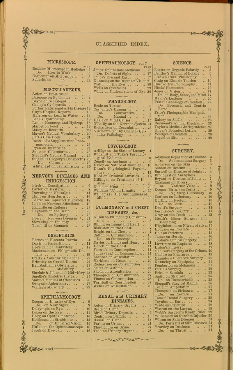 MICROSCOPE. PAGE Beole on Microscope in Medicine 5 Do. How to Work .. .. 5 Carpenter ou Microscope .. .. 8 Sohaclit on do. .... 24 MISCELLANEOUS. Acton on Prostitution .. .. 3 Bascome on Epidemics .. .. 4 Bryce on Sebastopol 8 Cooley's Cyclopajdia 9 Forbes' Nature and Art In Disease 12 Guy's Hospital Reports .. .. 13 Harrison on Lead iu Water .. 14 Lane's Hydropathy 18 Lee on Homojop. and Hydrop. 18 Marcet on Food 19 Massy on Recruits 20 Mayne's Medical Vocabulary .. 20 Part's Case Booli 21 Redwood's Supplement to Phar- macopoeia 23 Ryan on Infanticide 24 Snow on Cliloroform 26 StcRgall's Medical Manual .. 26 SteggaU's Gregory's Conspectus 26 Do. Celsus 26 AVhiteliead on Transmission .. 30 NERVOUS DISEASES AND INDIGESTION. Birch on Constipation .. .. 6 Carter on Hysteria 8 Downing on Neuralgia .. ..11 Hunt on Heartbui-n 16 Leared on Imperfect Digestion 18 Lobb on Nervous Affections .. 19 Radcliffe on Epilepsy .. .. 23 Reynolds on the Brain .. .. 23 Do. on Epilepsy .. .. 23 Eowe on NeiTousDiseases '..24 Sieveking on Epilepsy .. .. 25 TurnbuU on Stomach .. .. 28 OBSTETRICS. Barnes on Placenta Prievia ., 4 Davis on Parturition 11 Lee's Clinical Midwifery .. ..18 Mackenzie on Phlegmasia Do- lens 19 Pretty's Aids during Labour .. 22 Priestley on Gravid Uterus .. 22 Ramsbotham's Obstetrics.. .. 23 Do. Midwifery.. .. 23 Sinclair & Johnston's Midwifery 25 Smellie's Obstetric Plates.. .. 25 Smith's Manual of Obstetrics .. 26 Swayne's Aphorisms 27 Waller's Midmfery 29 OPHTHALMOLOGY, Cooper on Injuries of Eye Do. on Near Siglit Dalrymple on Eye .. Dixon on the Eye .. .. Hogg on Oplithalmoscope Holthouse on Strabismus .. Do. on Impaired Vision Hulke on the Oiihtlialmoscopo Jacob on Eye-ball 16 OPHTHALM0L0GY-co««^- FAOB Jones'Ophthalmic Medicine .. 17 ■Do. Defects of Sight .. ..17 Jones's Eye and Ear 17 Nunneley on the Organs of Vision 21 Walton on tlic Eye 29 Wells on Spectacles 29 Wilde on Malfoi-mations of Eyo 30 PHYSIOLOGY. Beale on Tissues 5 Cai-penter's Human 8 Do. Comparative .. .. 8 Do. Manual 8 Heale on Vital Causes .. ..15 O'Reilly on the Nervous System 21 Richardson on Coagulation .. 23 Virchow's (ed. by Chance) Cel- lular Pathology 8 PSYCHOLOGY. Arlidge on the State of Lunacy 4 Bucknill and Tuke's Psycholo- gical Medicine 8 ConoUy on Asylums 9 Davey on Nature of Insanity .. 10 Dunn's Physiological Psycho- logy 11 Hood on Criminal Lunatics .. 16 Millingen on Treatment of In- sane 20 Noble on Mind 20 Williams (J.) on Insanity .. 30 WUUams (J. H.) Unsoundness of Mind 30 PULMONARY and CHEST DISEASES, &c. Alison on Pulmonary Consump- tion 3 Billing on Lungs and Heart .. 6 Blakiston on the Chest .. .. 7 Bright on the Chest 7 Cotton on Consumption .. ..10 Do. on Stethoscope .. .. 10 Davies on Lungs and Heart .. 11 DobeU on the Chest 11 Fenmck on Consumption.. ..11 Jones (Jas.) on Consumption .. 17 Laennec on Auscultation .. .. 18 Markliam on Heart 20 Richardson on Consumption .. 23 Salter on Asthma 24 Skoda on Auscultation .. .. 20 Thompson on Consumption .. 27 Timms on Consumption .. .. 28 Turnbull on Consumption .. 28 Weber on Auscultation .. .. 29 RENAL and URINARY DISEASES. Acton on Urinary Organs .. 3 Beale on Urine 5 Bird's Urinary Deposits .. .. 6 Coulson on Bladder 10 Hassall on Urine 14 Parlces on Urine 21 Thudichura on Urine .. .. 27 Todd on Urinary Organs .. .. 28 SCIENCE. Baxter on Organic Polarity .. 5 Bentley's Manual of Botany .. C Bird's Natural Philosophy .. 0 Craig on Electric Tension .. 10 Hardwicli's Photography.. .. 14 Hinds' Harmonies 15 Jones on Vision 17 Do. on Body, Sense, and Mind 17 Mayne's Lexicon 20 Pratt's Genealogy of Creation.. 22 Do. Eccentric and Centric Force 22 Price's Photographic Manipula- tion 22 Rainey on Shells 23 Reymond's Animal Electricity 23 Taylor's Medical Jurisprudence 27 Unger's Botanical Letters .. 29 Vestiges of Creation 28 Sequel to ditto 28 SURGERY. Adams on Reparation of Tendons 3 Do. Subcutaneous Surgery 3 Anderson on the Skin .. .. 3 Ashton on Rectum 4 Barwell on Diseases of Joints .. 4 Brodlmrst on Anchylosis .. .. 7 Brj'ant on Diseases of Joints .. 7 Chapman on Ulcers 9 Do. Varicose Veins .. .. 9 Cooper (Sir A.) on Testis .. .. 9 Do. (S.) Surg. Dictionary 10 Coulson on Lithotomy .. .. 10 Curling on Rectum 10 Do. on Testis 10 Druitt's Surgery 11 Fergusson's Surgery 11 Gray on the Teeth 13 Heath's Minor Surgery and Bandaging 15 Higginbottom on Nitrateof Silver 15 Hodgson on Prostate 15 Holt on Stricture 15 James on Hernia 16 Jordan's Clinical Surgery .. 17 Lawrence on Ruptures .. .. 18 Listen's Surgery 19 Macleod's Surgery of the Crimea 19 Maclise on Fractures 19 Maundcr's Operative Surgery.. 20 Nunneley on Erysipelas .. ..21 Pemberton on Melanosis .. ..21 Pirrie's Surgery '22 Price on Scrofula 22 Smith on Stricture 25 Do. on Hajmorrlioids .. .. 25 SteggaU's Surgical Manual .. 26 Teale on Amput;ition .. .. 27 Tlioinpson on Stricture .. .. 27 Do. on Prostate 27 Tomes' Dental Surgery .. .. 28 Toyubee on Ear 28 Wade on Stricture 29 Watson on the Larj-ns .. .. 29 Webb's Surgeon's Ready Rules 29 Williamson on Gunshot Injuries 30 Wilson on Skin Diseases .. ..31 Do. Portraits of Skin Diseases 31 Yearsley on Deafness .. ..31 Do. on Throat 31