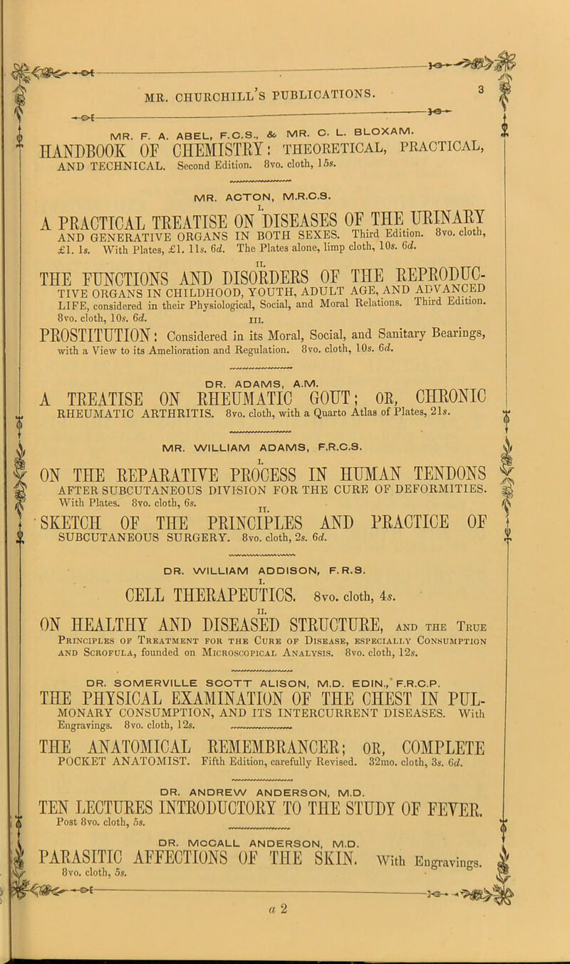 <«<C^-&t — : MR. Churchill's publications. 3 ——^ — MR. F. A. ABEL, F.C.S., & MR. C. L. BLOXAM. HANDBOOK OF CHEMISTRY: theoretical, practical, AND TECHNICAL. Second Edition. 8vo. cloth, 15s. MR. ACTON, M.R.C.S. A PRACTICAL TREATISE On'dISEASES OF THE URINARY AND GENERATIVE ORGANS IN BOTH SEXES. Third Edition. 8vo. cloth, £1. Is. With Plates, £1. lis. U. The Plates alone, limp cloth, 10s. U. THE FUNCTIONS AND DISORDERS OF THE REPRODUC- TIVE ORGANS IN CHILDHOOD, YOUTH, ADULT AGE, AND ADVANCED LIFE, considered in their Physiological, Social, and Moral Relations. Third Edition. 8vo. cloth, 10s. 6(i. ni. PROSTITUTION: Considered in its Moral, Social, and Sanitary Bearings, with a View to its Amelioration and Regulation. 8vo. cloth, 10s. 6rf. DR. ADAMS, A.M. A TREATISE ON RHEUMATIC GOUT; OR, CHRONIC RHEUMATIC ARTHRITIS. 8vo. cloth, with a Quarto Atlas of Plates, 21s. MR. WILLIAM ADAMS, F.R.C.S. I. ON THE REPARATIVE PROCESS IN HUMAN TENDONS AFTER SUBCUTANEOUS DIVISION FOR THE CURE OF DEFORMITIES. With Plates. 8vo. cloth, 6s. SKETCH OF THE PRINCIPLES AND PRACTICE OF SUBCUTANEOUS SURGERY. 8vo. cloth, 2s. U. DR. WILLIAM ADDISON, F. R.S. CELL THERAPEUTICS. 8vo. doth, 4.. • ON HEALTHY AND DISEASED STRUCTURE, and the True Principles of Treatment for the Cure op Disease, especially Consumption AND Scrofula, founded on Microscopical Analysis. 8vo. cloth, 12s. DR. SOMERVILLE SCOTT ALISON, M.D. EDIN.,'F.R.C.P. THE PHYSICAL EXAMINATION OF THE CHEST IN PUL- MONARY CONSUMPTION, AND ITS INTERCURRENT DISEASES. With Engravings. 8vo. cloth, 12s. ^ „ THE ANATOMICAL REMEMBRANCER; OR, COMPLETE POCKET ANATOMIST. Fifth Edition, carefully Revised. 32mo. cloth, 3s. U. DR. ANDREW ANDERSON, M.D. TEN LECTURES INTRODUCTORY TO THE STUDY OF FEYER. Post 8ro. cloth, 5s. DR. MOCALL ANDERSON, M.D. PARASITIC AFFECTIONS OF THE SKIN. With Engi-avings. 8vo. cloth, 5s. ^^^-^ 3^ a 2