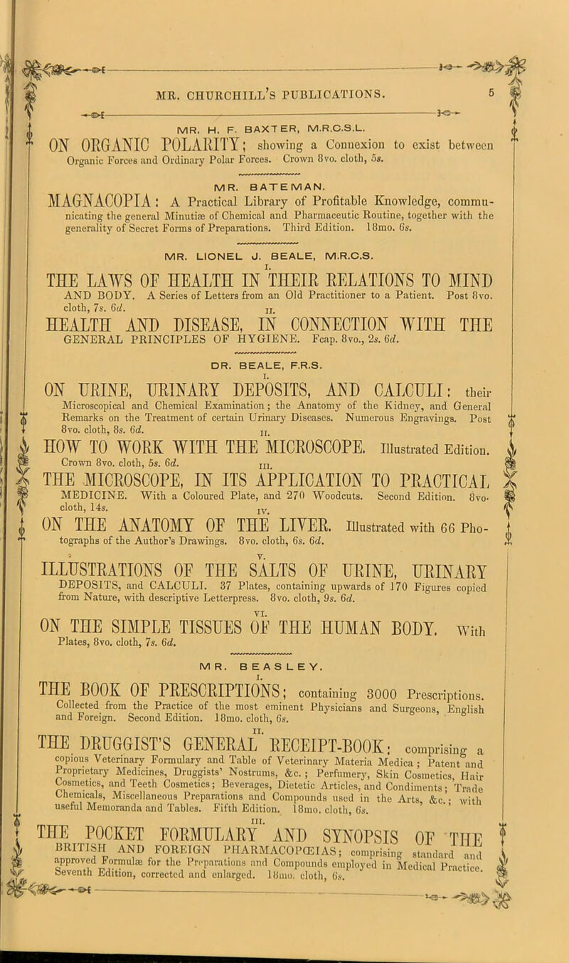I MR. Churchill's publications. 5 i^— S MR. H. F. BAXTER, M.R.C.S.L. ON ORGANIC POLARITY; showing a Connexion to exist between * Organic Forces and Ordinary Polar Forces. Crown 8vo. cloth, 5i. MR. BATEMAN. MAGNACOPIA : a Practical Library of Profitable Knowledge, commu- nicating the general Minutiae of Chemical and Pharmaceutic Routine, together with the generality of Secret Forms of Preparations. Third Edition. 18mo. 6s. MR. LIONEL J. BEALE, M.R.C.S. THE LAWS OF HEALTH IN THEIR RELATIONS TO MIND AND BODY. A Series of Letters from an Old Practitioner to a Patient. Post 8vo. cloth, 7s. 6U. ji HEALTH AND DISEASE, IN CONNECTION WITH THE GENERAL PRINCIPLES OF HYGIENE. Fcap. 8vo., 2s. 6(i. DR. BEALE, F.R.S. ON TRINE, URINARY DEPOSITS, AND CALCULI: their Microscopical and Chemical Examination; the Anatomy of the Kidnej-, and General Remarks on the Treatment of certain Urinary Diseases. Numerous Engravings. Post 8vo. cloth, 8s. Sd. u , HOW TO WORK WITH THE MICROSCOPE, illustrated Edition. i Crown 8vo. cloth, 5s. 6d. u, s THE MICROSCOPE, IN ITS APPLICATION TO PRACTICAL ' MEDICINE. With a Coloured Plate, and 27<l Woodcuts. Second Edition. 8vo. cloth, 14s. jy ON THE ANATOMY OF THE LIVER. lUustrated with 66 Pho- tographs of the Author's Drawings. 8vo. cloth, 6s. 6d, ILLUSTRATIONS OF THE SALTS OF URINE, URINARY DEPOSITS, and CALCULI. 37 Plates, containing upwards of 170 Figures copied from Nature, with descriptiye Letterpress. 8vo. cloth, 9s. 6d. VI. ON THE SIMPLE TISSUES OF THE HUMAN BODY. With Plates, 8vo. cloth, 7s. 6d. MR. BEASLEY. THE BOOK OF PRESCRIPTIONS; containing 3000 Prescriptions. Collected from the Practice of the most eminent Physicians and Surgeons, English and Foreign. Second Edition. 18mo. cloth, 6s. THE DRUGGIST'S GENERAL' RECEIPT-BOOK: comprising a copious Veterinary Formulary and Table of Veterinary Materia Medica ; Patent and Proprietary Medicines, Druggists' Nostrums, &c. ; Perfumery, Skin Cosmetics Hair Cosmetics, and Teeth Cosmetics; Beverages, Dietetic Articles, and Condiments ; Trade Chemicals, Miscellaneous Preparations and Compounds used in the Arts &c • with useful Memoranda and Tables. Fifth Edition. 18mo. cloth, 6s. ' III. „ THE POCKET FORMULARY AND SYNOPSIS OF THF f BRITISH AND FOREIGN PIIARMACOP(EIAS; comprising standard ..nd \ —