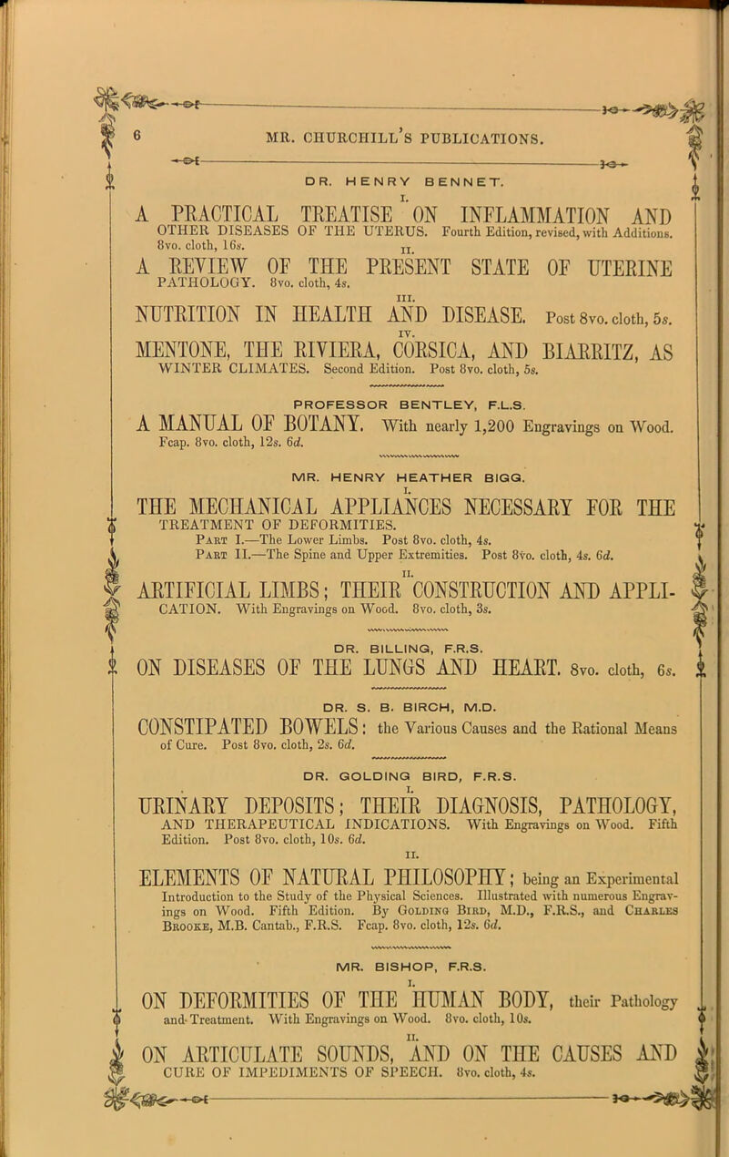 ^ — JOH DR. HENRY BENNET. A PKACTICAL TREATISEON INFLAMMATION AND OTHER DISEASES OF THE UTERUS. Fourth Edition, revised, with AdditionB. 8vo. cloth, IGs'. jj A EEVIEW OF THE PRESENT STATE OF UTERINE PATHOLOGY. 8vo. cloth, 4s. III. NUTRITION IN HEALTH AND DISEASE. Post 8vo. cloth, 5.. MENTONE, THE RIVIERA, CORSICA, AND BIARRITZ, AS WINTER CLIMATES. Second Edition. Post 8vo. cloth, 5s. PROFESSOR BENTLEY, F.L.S. A MANUAL OF BOTANY. With nearly 1,200 Engravings on Wood. Fcap. 8vo. cloth, 12s. 6a!. MR. HENRY HEATHER BIGG. THE MECHANICAL APPLIANCES NECESSARY FOR THE TREATMENT OF DEFORMITIES. Part I.—The Lower Limbs. Post 8vo. cloth, 4s. Part II.—The Spine and Upper Extremities. Post 8vo. cloth, 4s. Cd. ARTIFICIAL LIMBS; THEIrcONSTRUCTION AND APPLI- CATION. With Engravings on Wood. Bvo. cloth, 3s. DR. BILLING, F.R.S. ON DISEASES OF THE LUNGS AND HEART. Svo. doth, 6.. DR. S. B. BIRCH, M.D. CONSTIPATED BOWELS : the Various Causes and the Rational Means of Cure. Post 8vo. cloth, 2s. 6c?. DR. GOLDINQ BIRD, F.R.S. URINARY DEPOSITS; THEIR DIAGNOSIS, PATHOLOGY, AND THERAPEUTICAL INDICATIONS. With Engravings on Wood. Fifth Edition. Post Svo. cloth, 10s. 6d. II. ELEMENTS OF NATURAL PHILOSOPHY; being an Experimental Introduction to the Study of the Physical Sciences. Illustrated with numerous Engrav- ings on Wood. Fifth Edition. By Goldinq Bird, M.D., F.KS., and Charles Brooke, M.B. Cantab., F.R.S. Fcap. 8vo. cloth, 12s. 6rf. i MR. BISHOP, F.R.S. ON DEFORMITIES OF THE HUMAN BODY, their Pathology and-Treatment. With Engravings on Wood. 8vo. cloth, lOs. ON ARTICULATE SOUNDS, MD ON THE CAUSES AND CURE OF IMPEDIMENTS OF SPEECH. 8vo. cloth, 4s.