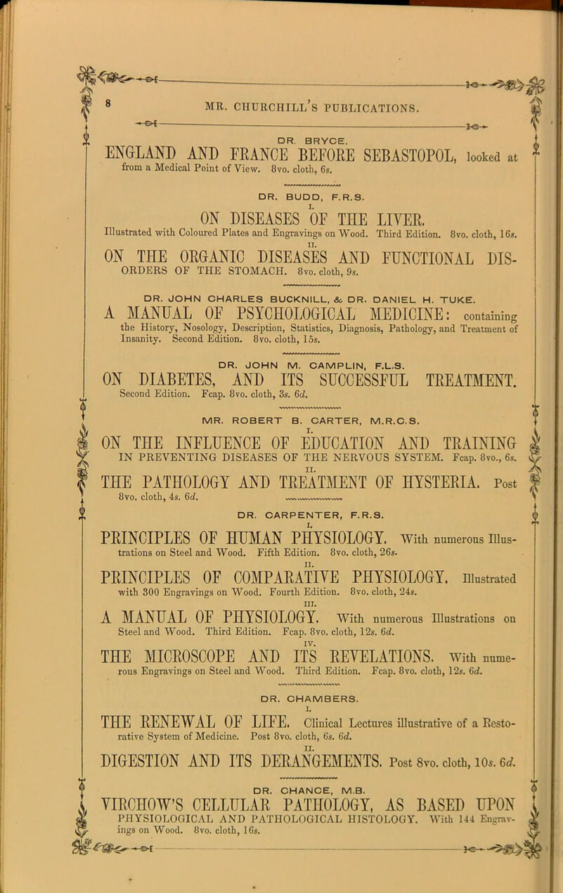 MR. Churchill's publications. DR. BRYCE. ENGLAND AND FEANCE BEFORE SEBASTOPOL, looked at from a Medical Point of View. 8vo. cloth, 6s. DR. BUDD, F.R.S. I. ON DISEASES OF THE LIYEE. Illustrated with Coloured Plates and Engravings on Wood. Third Edition. 8vo. cloth, 16*. ON THE ORGANIC DISEASES AND FUNCTIONAL Dis- orders OF THE STOMACH. 8vo. cloth, 9s. DR. JOHN CHARLES BUCKNILL, & DR. DANIEL H. TUKE. A MANUAL OF PSYCHOLOGICAL MEDICINE: containing the History, Nosology, Description, Statistics, Diagnosis, Pathology, and Treatment of Insanity. Second Edition. Bvo. cloth, 15s. DR. JOHN M. CAMPLIN, F.L.S. ON DIABETES, AND ITS SUCCESSFUL TREATMENT. Second Edition. Fcap. 8vo. cloth, 3s. 6d. MR. ROBERT B. CARTER, M.R.C.S. ON THE INFLUENCE OF EDUCATION AND TRAINING IN PREVENTING DISEASES OF THE NERVOUS SYSTEM. Fcap. 8vo., 6s. THE PATHOLOGY AND TREATMENT OF HYSTERIA. Post 8vo. cloth, 4s. 6d. DR. CARPENTER, F.R.S. PRINCIPLES OF HUMAN PHYSIOLOGY, with numerous nius- trations on Steel and Wood. Fifth Edition. 8vo. cloth, 26s. PRINCIPLES OF COMPARATIYE PHYSIOLOGY, niustrated with 300 Engravings on Wood. Fourth Edition. 8vo. cloth, 24s. III. A MANUAL OF PHYSIOLOGY, with numerous Illustrations on Steel and Wood. Third Edition. Fcap. 8vo. cloth, 12s. 6^. IV. THE MICROSCOPE AND ITS REVELATIONS, with nume- rous Engravings on Steel and Wood. Third Edition. Fcap. 8vo. cloth, 12s. 6d. DR. CHAMBERS. 1. THE RENEWAL OF LIFE. Clinical Lcctm-es illustrative of a Resto- rative System of Medicine. Post 8vo. cloth, 6s. 6c?, DIGESTION AND ITS DERANGEMENTS. Post 8vo. cloth, lo.. 6d. DR. CHANCE, M.B. YIRCHOW'S CELLULAR PATHOLOGY, AS BASED UPON PHYSIOLOGICAL AND PATHOLOGICAL HISTOLOGY. With 144 Engrav- ings on Wood. Ovo. cloth, I6s. ^S^^^ —'^^l I