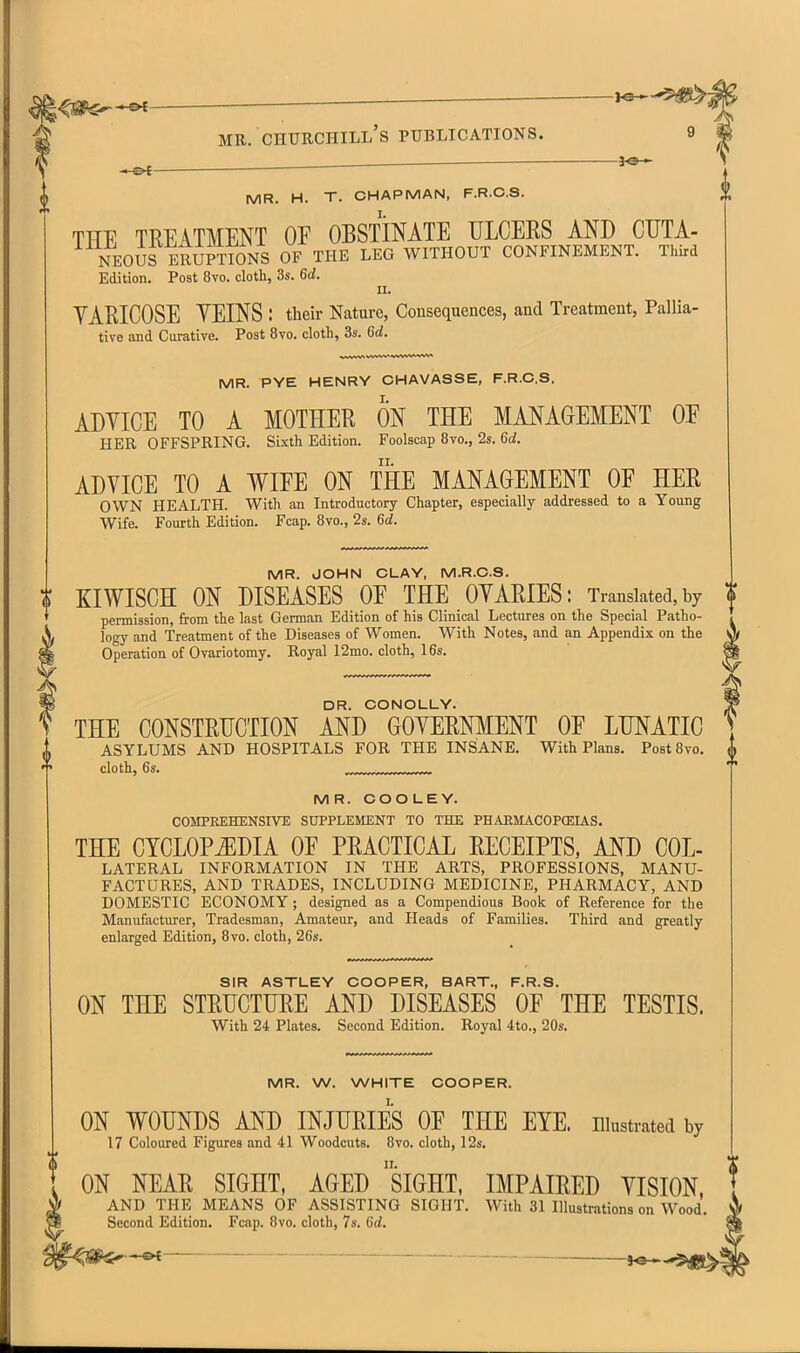 ——^ ' ^ i-e*- MR. Churchill's publications. 9 MR. H. T. CHAPMAN, F.R.C.S. THE TREATMENT OF OBSTINATE ULCERS AND CUTA- NEOuf ERUPTIONS OF THE LEG WITHOUT CONFINEMENT. Third Edition. Post 8vo. cloth, 3s. 6d. 11. YARICOSE YEINS : their Nature, Consequences, and Treatment, Pallia- tive and Curative. Post 8vo. doth, 3s. 6d. MR. PYE HENRY CHAVASSE, F.R.C.S. ADYICE TO A MOTHER ON THE MANAGEMENT OF HER OFFSPRING. Sixth Edition. Foolscap 8vo., 2s. 6d. II. ADVICE TO A WIFE ON THE MANAGEMENT OF HER OWN HEALTH. With an Introductory Chapter, especially addressed to a Young Wife. Fourth Edition. Fcap. Bvo., 2s. 6d. MR. JOHN CLAY, M.R.O.S. u KIWISCH ON DISEASES OF THE OYARIES: Translated, by permission, from the last German Edition of his Clinical Lectures on the Special Patho- logy and Treatment of the Diseases of Women. With Notes, and an Appendix on the Operation of Ovariotomy. Royal 12mo. cloth, 16s. DR. CONOLLY. THE CONSTRUCTION AND GOVERNMENT OF LUNATIC ASYLUMS AND HOSPITALS FOR THE INSANE, With Plans. Post Bvo. cloth, 6s. ,..:,:.:.,.;r, MR. COOLEY. COMPREHENSIVE SUPPLEMENT TO THE PHARMACOPCEIAS. THE CYCLOPEDIA OF PRACTICAL RECEIPTS, AND Col- lateral INFORMATION IN THE ARTS, PROFESSIONS, MANU- FACTURES, AND TRADES, INCLUDING MEDICINE, PHARMACY, AND DOMESTIC ECONOMY; designed as a Compendious Book of Reference for the Manufacturer, Tradesman, Amateur, and Heads of Families. Third and greatly enlarged Edition, 8vo. cloth, 26s. SIR ASTLEY COOPER, BART., F.R.S. ON THE STRUCTURE AND DISEASES OF THE TESTIS. With 24 Plates. Second Edition. Royal 4to., 20s. MR. W. WHITE COOPER. ON WOUNDS AND INJURIES OF THE EYE. illustrated by 17 Coloured Figures and 41 Woodcuts. 8vo. cloth, 12s. ON NEAR SIGHT, AGED siGHT, IMPAIRED YISION, AND THE MEANS OF ASSISTING SIGHT. With 31 Illustrations on Wood, Second Edition. Fcap, 8vo, cloth, 7s. 6d. *^ — i^.,^^
