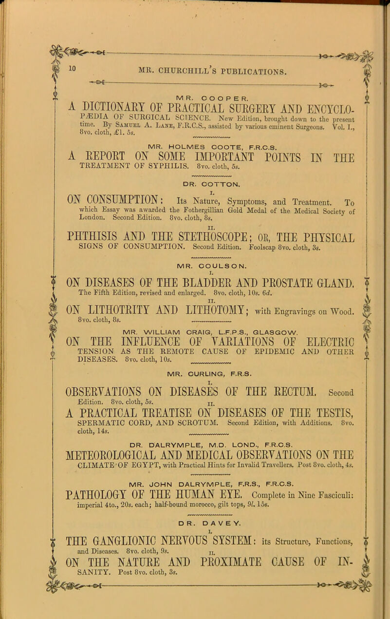 V MR. COOPER. A DICTIOMEY OF PMCTICAL STJEGERY AND ENCYCLO- P.EDIA OF SURGICAL SCIENCE. New Edition, brought down to the present time. By Samuel A. Lane, F.R.C.S., assisted by various eminent Surgeons. Vol. I., 8vo. cloth, £L 5s. ^ MR. HOLMES COOTE, F.R.C.S. A EEPOET ON SOME IMPORTANT POINTS IN THE TREATMENT OF SYPHILIS. 8vo. cloth, 5s. DR. COTTON. ON CONSUMPTION: Its Nature, Symptoms, and Treatment. To which Essay was awarded the Fothergillian Gold Medal of the Medical Society of London. Second Edition. 8vo. cloth, 8s. PHTHISIS AND THE STETHOSCOPE; OK, THE PHYSICAL SIGNS OF CONSUMPTION. Second Edition. Foolscap 8vo. cloth, 3s. MR. COULSON. ON DISEASES OF THE BLADDER AND PROSTATE GLAND. The Fifth Edition, revised and enlarged. Bvo. cloth, 10s. 6d. ON LITHOTRITY AND LITHOTOMY; with Engravings on Wood. 8vo. cloth, 8s. ^ MR. WILLIAM CRAIG, L.F.P.S., GLASGOW. ON THE INFLUENCE OF VARIATIONS OF ELECTRIC TENSION AS THE REMOTE CAUSE OF EPIDEMIC AND OTHER ^ DISEASES. 8vo. cloth, 10s. MR. CURLING, F.R.8. OBSERYATIONS ON DISEASES OF THE RECTUM. Second JEdition. 8vo. cloth, 5s. jj A PRACTICAL TREATISE ON DISEASES OF THE TESTIS, SPERMATIC CORD, AND SCROTUM. Second Edition, with Additions. 8vo. cloth, 14s. DR. DALRYMPLE, M.D. LOND., F.R.C.S. METEOROLOGICAL AND MEDICAL OBSERVATIONS ON THE CLIMATE - OF EGYPT, with Practical Hints for InvaKd Travellers. Post Bvo. cloth, 4s. MR. JOHN DALRYMPLE, F.R.S., F.R.C.S. PATHOLOGY OF THE HUMAN EYE. Complete in Nine Fasciculi: imperial 4to., 20s. each; half-bound morocco, gilt tops, 91.15s. DR. D A V E Y. THE GANGLIONIC NERVOUSSYSTEM: its structure, Functions, 1} and Diseases. 8vo. cloth, 9s. jj ON THE NATURE AND PROXIMATE CAUSE OF IN SANITY. Post 8vo. cloth, 3s. s>>-»-©i ^Jo—