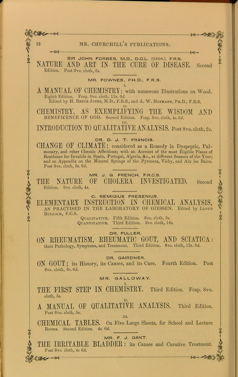 ^e— SIR JOHN FORBES, M.D., D.O.L. (OXON.), F.R.S. L NATURE AND AET IN THE CURE OF DISEASE. Second t Edition. Post 8vo. cloth, 6s. MR. FOWNES, PH.D., F.R.S. I. A MANUAL OF CHEMISTRY; with numerous Illustrations on Wood. Eighth Edition. Fcap. Ovo. cloth, I2s. 6d. Edited by H. Benob Jones, M.D., F.R.S., and A. W. Hofmann, Ph.D., F.R.S. CHEMISTRY, AS EXEMPLIFYING THE WISDOM AND BENEFICENCE OF GOD. Second Edition. Fcap. 8vo. cloth, 4s. 6d. III. INTRODUCTION TO QUAIJTATIYE ANALYSIS. Post 8vo. doth, 2.. DR. D. J. T. FRANCIS. CHANGE OF CLIMATE; considered as a Remedy in Dyspeptic, Pul- monary, and other Chronic Affections; with an Account of the most Eligible Places of Residence for Invalids in Spain, Portugal, Algeria, &c., at different Seasons of the Year; and an Appendix on the Mineral Springs of the Pyrenees, Vichy, and Aix les Bains. Post 8vo. cloth, 8s. 6d. MR. J. G. FRENCH, F.R.C.S. THE NATURE OF CHOLERA INYESTIGATED. Second Edition. 8vo. cloth, 4s. C. REMIGIUS FRESENIUS. ELEMENTARY INSTRUCTION IN CHEMICAL ANALYSIS, AS PRACTISED IN THE LABORATORY OF GIESSEN. Edited by Lloyd Bullock, F.C.S. Qualitative. Fifth Edition. 8vo. cloth, 9s. Quantitative. Third Edition. 8vo. cloth, 16s. DR. FULLER. ON RHEUMATISM, RHEUMATIC GOUT, AND SCIATICA: their Pathology, Symptoms, and Treatment. Third Edition. 8vo. cloth, 12s. 6d. DR. GAIRDNER. ON GOUT ; its History, its Causes, and its Cure. Fourth Edition. Post 8vo. cloth, 8s. 6d. MR. GALLOWAY. THE FIRST STEP IN CHEMISTRY. Third Edition. Fcap. Svo. cloth, 5s. A MANUAL OF QUALITATIYE ANALYSIS. Third Edition. Post 8vo. cloth, 5s. in. CHEMICAL TABLES. On Five Large Sheets, for School and Lecture Rooms. Second Edition. 4s. 6d. MR. F. J. GANT. , THE IRRITABLE BLADDER : its Causes and Curative Treatment. ^ Post 8vo. cloth, 4s 6d.