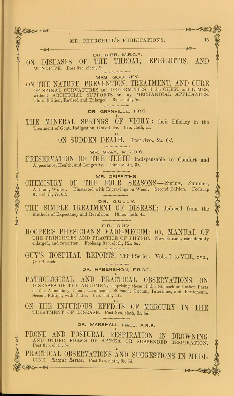 -&t ■ MR. Churchill's publications. — DR. QIBB, M.R.C.P. ^ ON DISEASES OF THE THROAT, EPIGLOTTIS, AND * WINDPIPE. Post 8vo. cloth, 6s. MRS. GODFREY. ON THE NATURE, PREVENTION, TREATMENT, AND CURE OF SPINAL CURVATURES and DEFORMITIES of the CHEST and LIMBS, without ARTIFICIAL SUPPORTS or any MECHANICAL APPLIANCES. Third Edition, Revised and Enlarged. 8vo. cloth, 5s. DR. GRANVILLE, F.R.S. THE MINERAL SPRINGS OP YICHY : their Efficacy in the Treatment of Gout, Indigestion, Gravel, &c. 8vo. cloth, 6s. ON SUDDEN DEATH. Post 8vo., 2*. 6d. MR. GRAY, M.R.C.S. PRESERYATION OF THE TEETH indispensable to Comfort and Appearance, Health, and Longevity. 18mo. cloth, 3s. MR. GRIFFITHS. CHEMISTRY OF THE FOUR SEASONS-Spring, Snmmer, Autumn, Winter. Illustrated with Engravings on Wood. Second Edition. Foolscap 8vo. cloth, 7s. 6d. ~— THE SIMPLE TREATMENT °OFmSEASE; deduced from the Methods of Expectancy and Revulsion. 18mo. cloth, 4s. HOOPER'S PHYSICIAN'S °YAd¥mECUM; OE, MANUAL OF THE PRINCIPLES AND PRACTICE OF PHYSIC. New Edition, considerably enlarged, and rewritten. Foolscap 8vo. cloth, 12s. 6d, GUY'S HOSPITAL REPORTS. Thii-d Series. VoIs.I.toVni.,8yo., 7s. 6d, each. DR. HABERSHON, F.R.C.P. PATHOLOGICAL AND PRACTICAL OBSERYATIONS ON DISEASES OF THE ABDOMEN, comprising those of the Stomach and other Parts of the Alimentary Canal, GSsophagus, Stomach, Caecum, Intestines, and Peritoneum. Second Edition, with Plates. 8vo. cloth, 14s. ON THE INJURIOUS EFFECTS OF MERCURY IN THE TREATMENT OF DISEASE. Post 8vo. cloth, 3s. 6d. DR. MARSHALL HALL, F.R.S. PRONE AND POSTURAL RESPIRATION IN DROWNING * AND OTHER FORMS OF APNffiA OR SUSPENDED RESPIRATION t Post 8vo. cloth. 6s. w PRACTICAL OBSERYATIONS AND SUGGESTIONS IN MEDI CINE. Sftonb Ser(f8. Post 8vo. cloth, 8s. 6U wi'to liwuXiL/i- ^ ~