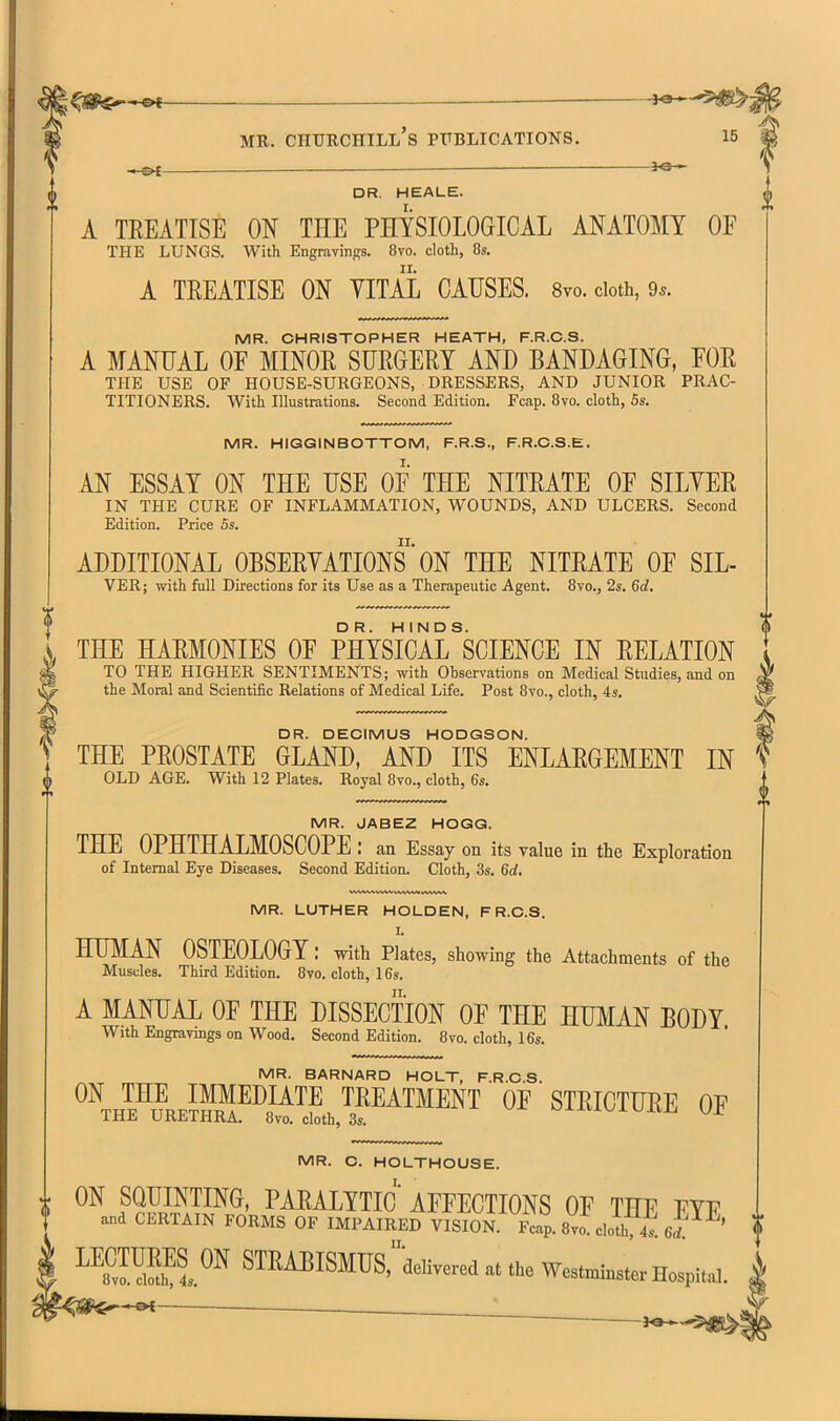 . — JO— -.^ _ DR. HEALE. A TEEATISE ON THE PHYSIOLOGICAL ANATOMY OF THE LUNGS. With Engravings. 8to. cloth, 8». A TEEATISE ON VITAL CAUSES. Syo. doth, 95. MR. CHRISTOPHER HEATH, F.R.C.S. A MANUAL OF MINOE SUEGEEY AND BANDAGING, FOE THE USE OF HOUSE-SURGEONS, DRESSERS, AND JUNIOR PRAC- TITIONERS. With Illustrations. Second Edition. Fcap. 8vo. cloth, 5s. MR. HIGGINBOTTOM, F.R.S., F.R.C.S.E. AN ESSAY ON THE USE OF THE NITEATE OF SILYEE IN THE CURE OF INFLAMMATION, WOUNDS, AND ULCERS. Second Edition. Price Ss. ADDITIONAL OBSEEYATIONS' ON THE NITEATE OF SIL- VER; with full Directions for its Use as a Therapeutic Agent. 8vo., 2s. 6d, {, THE HAEMONIES OF PHYSICAL ^SCIENCE IN EELATION I TO THE HIGHER SENTIMENTS; with Observations on Medical Studies, and on jc the Moral and Scientific Relations of Medical Life. Post 8vo., cloth, 4s, fX- DR. DECIMUS HODGSON. ] THE PEOSTATE GLAND, AND ITS ENLAEGEMENT IN OLD AGE. With 12 Plates. Royal 8vo., cloth, 6s. MR. JABEZ HOGG. THE OPHTHALMOSCOPE : an Essay on its value in the Exploration of Internal Eye Diseases. Second Edition. Cloth, 3s. 6d. MR. LUTHER HOLDEN, F R.C.S. I. HUMAN OSTEOLOGY: with Plates, showing the Attachments of the Muscles. Third Edition. 8vo. cloth, 16s. A MANUAL OF THE DISSECTION OF THE HUMAN BODY With Engravings on Wood. Second Edition. 8vo. cloth, 16s. MR. BARNARD HOLT, F.R.C.S. ^^thFIre™¥^J^^?.™^™^NT of STEICTUEE OF IHJi URETHRA. 8vo. cloth, 3s. MR. C. HOLTHOUSE. I. ON SQUINTING, PAEALYTIC AFFECTIONS OF THF FYF t and CERTAIN FORMS OF IMPAIRED VISIoi Fcap. 8vo clo'h 4s 6rf ' ^^8™S1^^ STEABISMUSr-delivered at the Westminster Hospital.