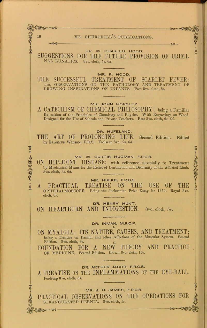 ■« Ot- — 30 » DR. W. CHARLES HOOD. SUGGESTIONS FOR THE FUTURE PROYISION OF CRIMI- NAL LUNATICS. 8vo. cloth, 5s. 6d. MR. P. HOOD. THE SUCCESSFUL TREATMENT OF SCARLET FEVER; also, OBSERVATIONS ON THE PATHOLOGY AND TREATMENT OF CROWING INSPIRATIONS OF INFANTS. Post 8vo. cloth, 6s. MR. JOHN HORSLEY. A CATECHISM OF CHEMICAL PHILOSOPHY; being a Familiar Exposition of the Principles of Chemistry and Physics. With Engravings on Wood. Designed for the Use of Schools and Private Teachers. Post 8vo. cloth, 6s. 6d. DR. HUFELAND. THE ART OF PROLONGING LIFE. Second Edition. Edited by Erasmus Wilson, F.R.S. Foolscap 8vo., 2s. 6d. MR. W. CURTIS HUGMAN, F.R.C.8. ^ ON HIP-JOINT DISEASE; with reference especiaUy to Treatment ^ by Mechanical Means for the Relief of Contraction and Deformity of the Affected Limb. ^ 8vo. cloth, 3s. 6d, MR. HULKE, F.R.C.S. { A PRACTICAL TREATISE ON THE USE OF THE OPHTHALMOSCOPE. Being the Jacksonian Prize Essay for 1869. Royal 8to. cloth, 8s. DR. HENRY HUNT. ON HEARTBURN AND INDIGESTION. 8vo. cloth, 5s. DR. INMAN, M.R.C.P. ON MYALGIA: ITS NATURe! CAUSES, AND TREATMENT; being a Treatise on Painful and other Affections of the Muscular System. Second Edition. 8vo. cloth, 9s. h FOUNDATION FOR A NEW THEORY AND PRACTICE OF MEDICINE. Second Edition. Crown 8vo. cloth, 10s. DR. ARTHUR JACOB, F.R.C.S. A TREATISE ON THE INFLAMMATIONS OF THE EYE-BALL. Foolscap 8vo. cloth, 6s. MR. J. H. JAMES, F.R.C.S. PRACTICAL OBSERYATIONS ON THE OPERATIONS FOR STRANGULATED HERNIA. 8vo. cloth, 5s. — —