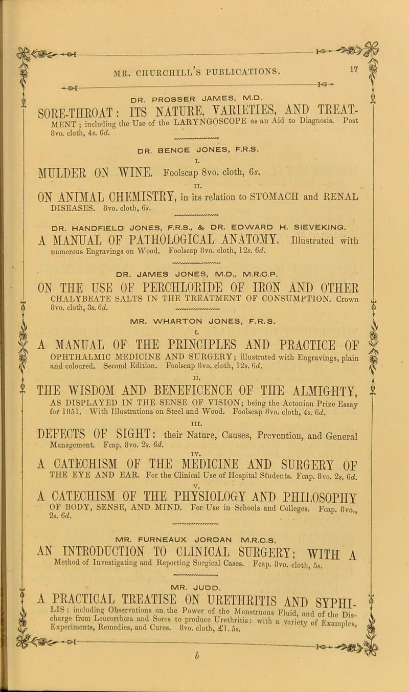 I<SP^*©< — MR. Churchill's publications. i7 —&€ ^ ' DR. PROSSER JAMES, M.D. SOKE-THROAT: ITS NATURE, YAEIETIES, AND TREAT- MENT ; including the Use of the LARYNGOSCOPE as an Aid to Diagnosis. Post 8vo. cloth, 4s. 6rf. ^ DR. BENCE JONES, F.R.S. I. MULDER ON WINE. Foolscap 8vo. doth, 6*. II. ON ANIMAL CHEMISTRY, in its relation to STOMACH and RENAL DISEASES. 8vo. cloth, 6s. DR. HANDFIELD JONES, F.R.S., Sc DR. EDWARD H. SIEVEKING. A MANUAL OE PATHOLOGICAL ANATOMY, illustrated with numerous Engravings on Wood. Foolscap 8vo. cloth, 12s. 6d. DR. JAMES JONES, M.D., M.R.C.P. ON THE USE OF PERCHLORIDE OF IRON AND OTHER chalybeate salts in the treatment of CONSUMPTION. Crown 8vo. cloth, 3s. 6rf. — — (> MR. WHARTON JONES, F.R.S. I. A MANUAL OF THE PRINCIPLES AND PRACTICE OF ophthalmic medicine and SURGERY; illustrated with Engravings, plain and coloured. Second Edition. Foolscap 8vo. cloth, I2s. 6d. II. THE WISDOM AND BENEFICENCE OF THE ALMIGHTY, | AS DISPLAYED IN THE SENSE OF VISION; being the Actonian Prize Essay for 1851. With Illustrations on Steel and Wood. Foolscap 8vo. cloth, 4s. 6d. III. DEFECTS OF SIGHT: theii- Nature, Causes, Prevention, and General Management. Fcap. 8vo. 2s. 6c?. A CATECHISM OF THE MEDICINE AND SURGERY OF THE EYE AND EAR. For the Clinical Use of Hospital Students. Fcap. 8vo. 2s. 6d. A CATECHISM OF THE PHYSIOLOGY AND PHILOSOPHY OF BODY, SENSE, AND MIND. For Use in Schools and Colleges. Fcap. five. 2s. 6d. , MR. FURNEAUX JORDAN M.R.C.S. AN INTRODUCTION TO CLINICAL SURGERY; WITH A Method of Investigating and Reporting Surgical Cases. Fcap. 8vo. cloth, 5s. MR. JUDD. t A PRACTICAL TREATISE ON URETHRITIS AND SYPHI- f A LIS : including Observations on the Power of the IMenstruous Fluid and of the Dis I ^ charge from Leucorihcea and Sores to produce Urethritis: with a variety nf Fvn,nnl ' ^ Experiments, Remedies, and Cures. 8vo. cloth, £1.5s. j i i.-xampi