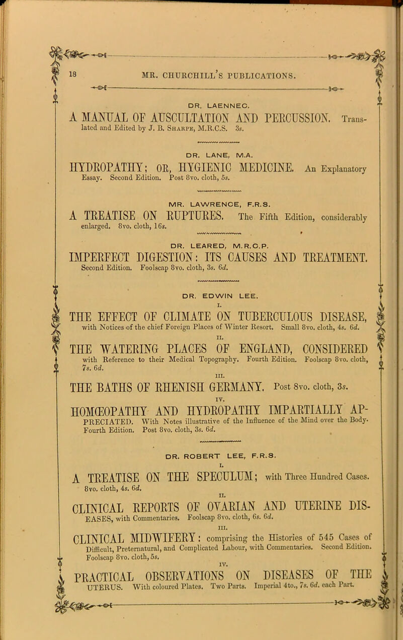 ,^^,5^ 18 MR. Churchill's publications. ■* PC ■ 30 . DR. LAENNEC. A MANUAL OF AUSCULTATION AND PERCUSSION. Trans- lated and Edited by J. B. Sharpe, M.R.C.S. 3s. DR. LANE, M.A. HYDEOPATHT; OR, HYGIENIC MEDICINE. An Explanatory Essay. Second Edition. Post 8vo. cloth, 5s. MR. LAWRENCE, F.R.S. A TREATISE ON RUPTURES. The Fifth Edition, considerably enlarged. 8vo. cloth, 16s. DR. LEARED, M.R.C.P. IMPERFECT DIGESTION: ITS CAUSES AND TREATMENT. Second Edition. Foolscap 8vo. cloth, 3s. 6d. DR. EDWIN LEE. I. THE EFFECT OF CLIMATE ON TUBERCULOUS DISEASE, with Notices of the chief Foreign Places of Winter Resort. Small 8vo. cloth, 4s. 6d. II. THE WATERING PLACES OF ENGLAND, CONSIDERED with Reference to their Medical Topography. Fourth Edition. Foolscap 8vo. cloth, 7s. 6d. III. THE BATHS OF RHENISH GERMANY. Post 8vo. doth, Ss. HOMCEOPATHY AND HYDROPATHY IMPARTIALLY AP- PRECIATED. With Notes illustrative of the Influence of the Mmd over the Body. Fourth Edition. Post 8vo. cloth, 3s. 6d. DR. ROBERT LEE, F.R.S. I. A TREATISE ON THE SPECULUM; with Three Hundred Cases. 8vo. cloth, 4s. 6d. II. CLINICAL REPORTS OF OYARIAN AND UTERINE DIS- EASES, with Commentaries. Foolscap 8vo. cloth, 6s. Gd. III. CLINICAL MIDWIFERY : comprising the Histories of 545 Case^ of Difficult, Preternatural, and Complicated Labour, with Commentaries. Second Edition. Foolscap 8vo. cloth, 5s, IV. PRACTICAL OBSERYATIONS ON DISEASES OF THE UTERUS. With coloured Plates. Two Parts. Imperial 4to., 7s. Gd. each Part.