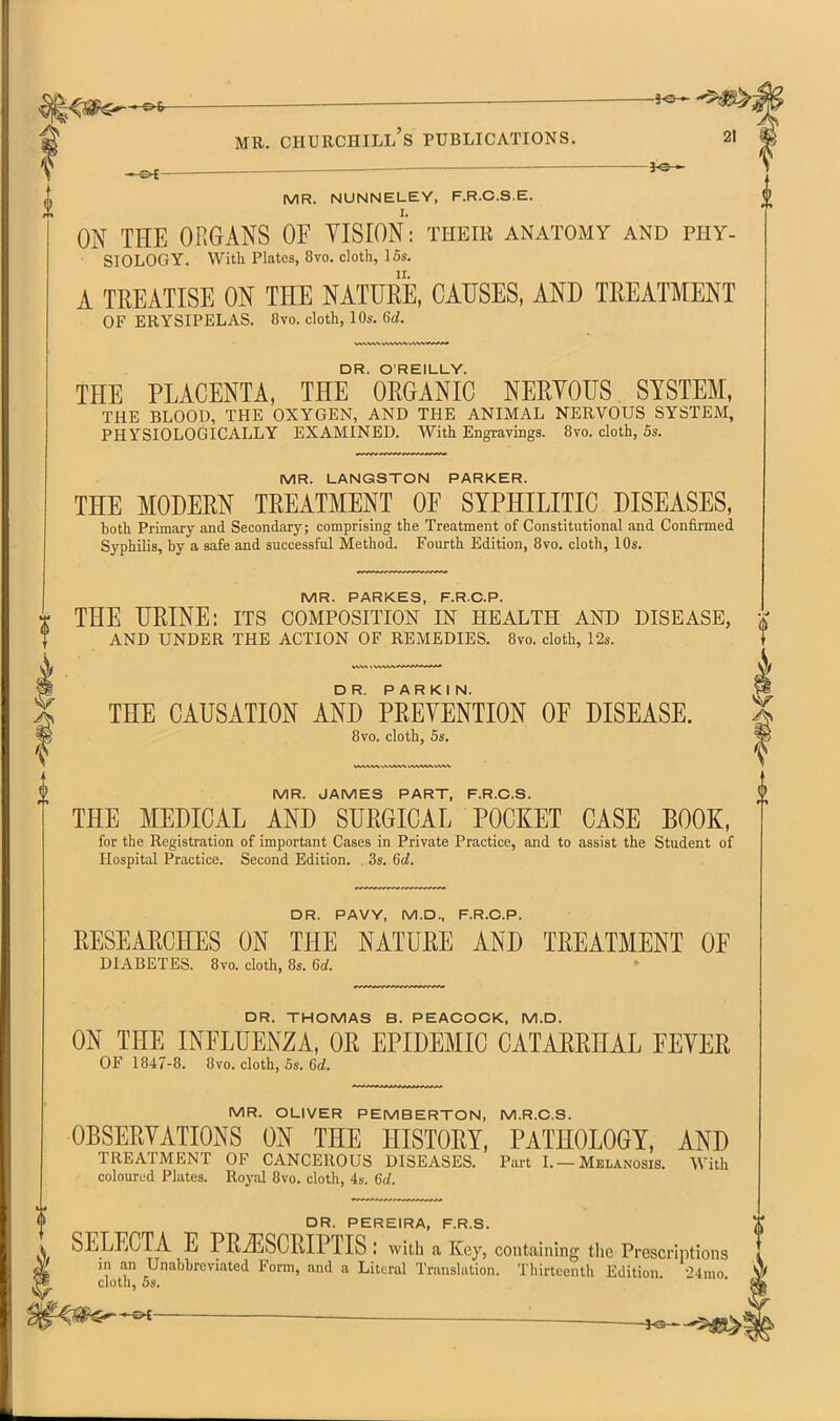 <si^-^«^- — i^-^ MB. Churchill's publications. 21 ^ 3^ MR. NUNNELEY, F.R.C.S.E. I. ON THE ORGANS OF YISrON: their anatomy and phy- SIOLOGY. With Plates, 8vo. cloth, 15s. A TREATISE ON THE NATURE, CAUSES, AND TREATMENT OF ERYSIPELAS. 8vo. cloth, 10s. 6d. DR. O'REILLY. THE PLACENTA, THE ORGANIC NERYOUS SYSTEM, THE BLOOD, THE OXYGEN, AND THE ANIMAL NERVOUS SYSTEM, PHYSIOLOGICALLY EXAMINED. With Engravings. 8vo. cloth, 5s. MR. LANGSTON PARKER. THE MODERN TREATMENT OF SYPHILITIC DISEASES, both Primary and Secondary; comprising the Treatment of Constitutional and Confirmed S3'philis, by a safe and successful Method. Fourth Edition, 8vo. cloth, 10s. MR. PARKES, F.R.C.P. THE URINE: its composition in health and disease, AND UNDER THE ACTION OF REMEDIES. 8vo. cloth, 12s. THE CAUSATION AND PREYENTION OF DISEASE. 8vo. cloth, 5s. MR. JAMES PART, F.R.C.S. THE MEDICAL AND SURGICAL POCKET CASE BOOK, for the Registration of important Cases in Private Practice, and to assist the Student of Hospital Practice. Second Edition. . 3s. 6d. DR. PAVY, M.D., F.R.C.P. RESEARCHES ON THE NATURE AND TREATMENT OF DIABETES. 8vo. cloth, 8s. 6d. DR. THOMAS B. PEACOCK, M.D. ON THE INFLUENZA, OR EPIDEMIC CATARRHAL FEYER OF 1847-8. 8vo. cloth, Ss. Crf. MR. OLIVER PEMBERTON, M.R.C.S. OBSERYATIONS ON THE HISTORY, PATHOLOGY, AND TREATMENT OF CANCEROUS DISEASES. Part I.—Melanosis. With coloured Plates. Royal 8vo. cloth, 4s. 6d. DR. PEREIRA, F.R.S. SELECTA E PRiESCRIPTIS : with a Key, containing tlic Prescriptions in an Unabbreviated Form, and a Literal Translation. Thirteenth Edition. •24mo cloth, OS.